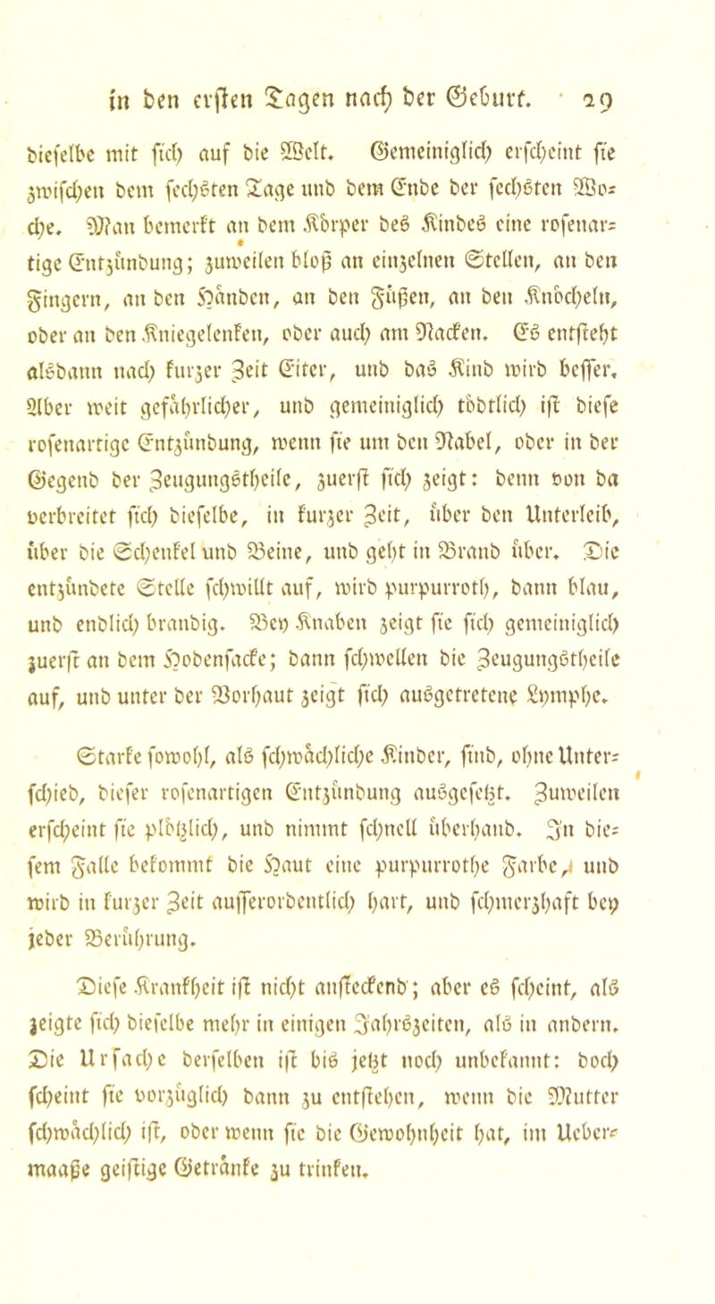 biefelbe mit fiel) auf bie ©eit. ©emeintglid) erfd)cint fte 3mifd)ett bem fed)Sten Sage utib bem (Tube ber fed)6ten ©0; d)e. S0?an bemerf't an bem Körper beö $inbeö eine rofettar; tige (Tntjunbung; ^umeilen bloß an einzelnen ©teilen, an ben gingern, an ben franben, an ben gitßett, an ben Änbd)eltt, ober an ben ÄniegelcnFen, ober aud) am Warfen. @6 entfielt alebattn nad) Furjer Seit ©ter, utib baö Äittb mirb beffer. 3lber meit gefa()rlid)er, unb gemeiniglid) tbbtlicl) if£ biefe rofettartige Crnt^ünbung, metrn fte um beit 9tabel, aber in ber ©egettb ber 3eugung6tl)eile, suerfi ftd; jeigt: benn t>on ba verbreitet ftd; biefelbe, in Furjer Seit, über ben Unterleib, über bie ©d;enFelunb 23eine, unb gebt in 23ranb über. Sie entjunbete ©teile fd;millt auf, mirb purpurrotl), bann blau, unb enblid) branbig. 33et) Änabett geigt fte ftd) gemeiniglid) juerft an bem Soobenfadfe; bann fd)mellett bic Seugungötbeile auf, uttb unter ber -öorbaut geigt ftd) ausgetretene Spnipfe. ©tarfe fomofl, als fd)mad)lid)c Ätttber, ftttb, ebne Unter; fd)ieb, biefer rofenartigen ©ntgunbung auSgefeBt. ^umeilett erfd)eint fte plbBlid), unb nimmt fcfncU uberbanb. 3» bie; fern galle beFommf bie S^aut eine purpurrotfe garbe j unb mirb in furger Seit aufferorbentlid) hart, unb fd)mcrgl)aft bet; jeber SSerttbrung. £)iefe 5tranFf)eit if£ nicf;t anflecfenb ; aber eS fd)cint, als jeigte ftd) biefelbe mehr in einigen ^ab^eiten, alß in anbern. £>te Urfad)c berfelbctt i|T bis jeBt ttod) unbeFannt: bod; fd)eittt fte vorgüglid) bann gu entfieben, mettn bie Butter fd)mad)(id) ift, ober trenn fte bic ©emobnbeit bat, int Ueber; maafje geizige ©etrcinFe ju trinfett.