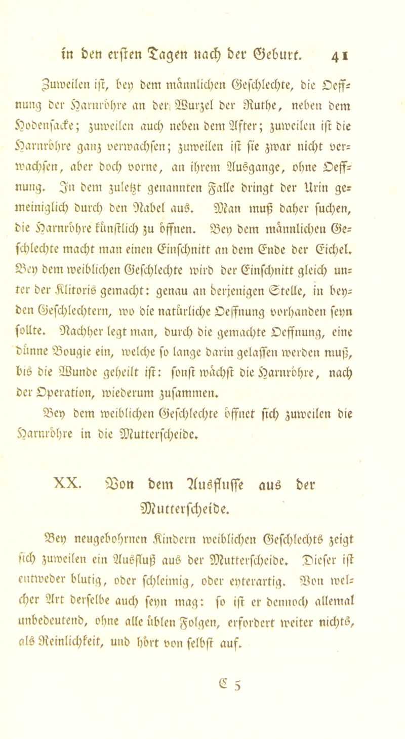 Zuweilen ift, bei; bem männlichen ©efd;led;te, bic Oeff* nutig bei* Soarnrbbre an bef; SBurjel ber 9iutf;e, neben bem 5} oben fade; juweilcn aud; neben bem Elfter; juweilen ift bie Soarnr&bre gang oerwadjfen; juweilcn ift fte jwar nid;t t>er= tt>ad;fen, aber bod; oornc, an ihrem 2luögange, ohne Oeff- nung. 5» bem juIeBt genannten gaffe bringt ber Urin ges meiniglid; burd; ben Otabel aub. SDJatt muj; baber fud;en, bie 5;arnrbf)te f'unftlid; ju offnen. 2>ei; bem männlichen @e= fd;led;tc mad;t man einen ©nfd;nitt an bem dtibe ber Gid;el. äx’i; bem weiblichen @efd;led;te wirb ber <Xinfd;nitt gleid; un= ter ber Älitorib gemad;t: genau an berjenigen ©teile, in bei;= ben ßjefd;led;tern, wo bie natürliche Dejfnung oorljanben fei;n follte. Nachher legt man, burd; bie gemachte Oeffnung, eine bänne Saougie ein, roeld;e fo lange barin gelaffen werben muf;, bib bie ’dßuttbe geheilt ift: fonft mad;ft bie 5)arnrb!jre, nach ber Operation, mieberum jufammen. 33ep bem weiblichen 0efd;led;te öffnet ftd; zuweilen bie 5)arnrol;re in bie 2Ef?utterfd;eibe» XX. s33ort bem 'Jfubffuff'e aub ber 50?utterfd)etbe. $3et; neugebohrnen $inbern weiblichen ©efd;led;tb jeigt nch juweilen ein 2lubflu$ aub ber 2D?utterfd;cibe. Oicfer ifl eutweber blutig, ober fd;lcimig, ober epterartig. 53oti wel= d;er 2lrt berfelbe aud; fei;n mag: fo ift er bennod; allemal unbebeutenb, of;ne alle üblen golgen, erforbert weiter nid;tb, alb 9teinlid;feit, unb l;ort twn felbfd auf. £ 5