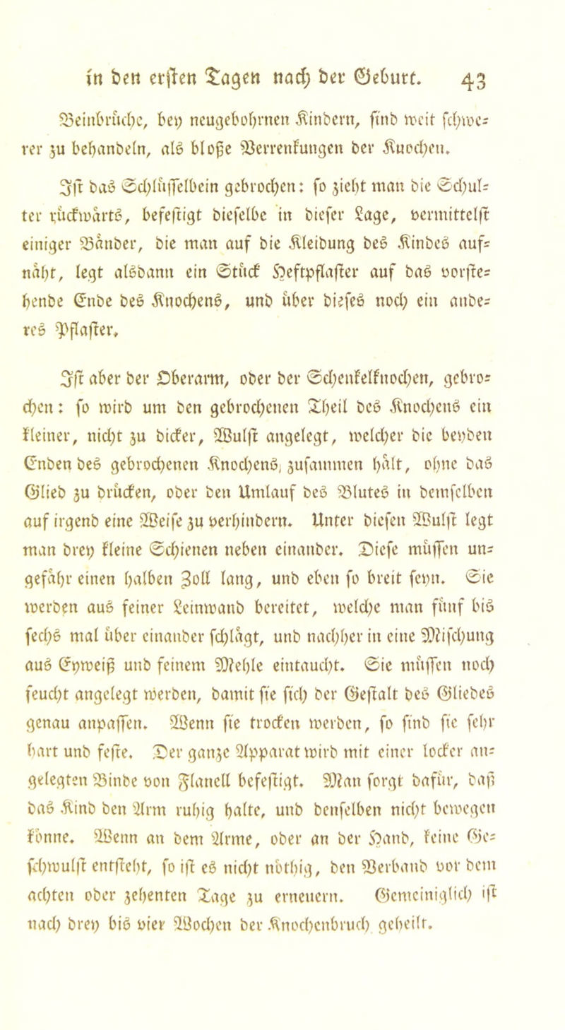 Sßeinbruchc, bei; neugebohrnen Äinbern, ftnb weit fd)wcs rer ju behanbeln, alß blofe s$crrenfutigen ber $ued)eu. 3fjt bau ©dflüffelbein gebrochen: fo jiebt man bie 0d)ul- te r purfmartß, befeftigt biefelbc in biefer Sage, bermittelft einiger Sßanber, bie man auf bie Äleibung beß Äinbeß aufs nabt, legt alßbanti ein ©tudf Sbeftpflaffer auf baß oorfre= benbe ©ttbe beß Äuocbenß, unb über biefeß nod) ein anbes reß ^flafter, 3ft aber ber Oberarm, ober ber ©d?cnfelfuod)ett, gebros eben: fo wirb um ben gebrochenen Xl)eil beß $nod)ettß ein Jleiner, nicht ju bidfer, 2ßul|t angelegt, weld)er bie beyben (Jnben beß gebrochenen ßnod)enß, jufammen halt, ohne baß ©lieb ju brudfen, ober bett Umlauf beß SSluteß in bemfclbctt auf irgenb eine SBeife 3U perhinbern. Unter biefen SBulfi legt man brep fleine Schienen neben einanber. Oiefe muffen uns gefahr einen halben £oll lang, unb eben fo breit feptt. ©ic werben auß feiner Seinwattb bereitet, weld)e man fünf biß fed;ß mal über einanber fdflagt, unb nachher io eine 2D?ifchung auß (fpweip unb feinem SOfehle eintaucht, ©ie muffen noch feucht angelegt werben, bamit ffe ftd) ber ©eftalt beß ©liebeß genau anpaffen. 2ßenn ffe trodfen merben, fo ftnb ffe fehr hart unb fefte. Oer gatijc Slpparatwirb mit einer locf'er an; gelegten £5inbe oon Jlattcll befeffigt. 3J?att forgt bafur, baf baß .flinb ben Sinn ruhig halte, unb bcttfelben nicht bewegen fbnne. Süettn an bem Sinne, ober an ber S?anb, feine ©es fd)wul|f entgeht, fo ift eß nid)t nbthig, ben Sßerbanb üor bem achten ober jebenten Xage $u erneuern. ©emciniglid) ifl nad) brep biß nier SBod)en ber $nod)enbrud) geheilt.