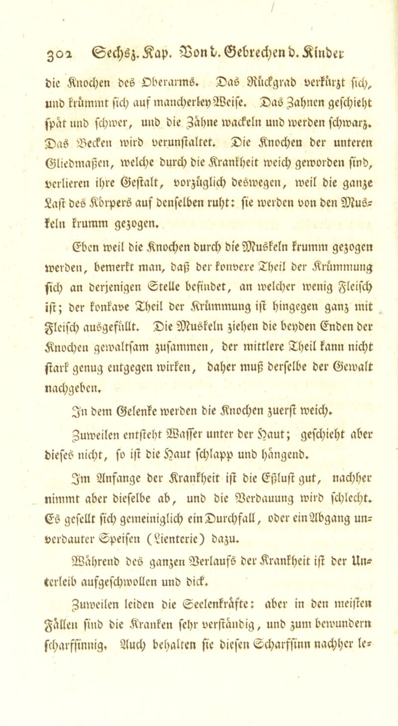 / 3oa &ont.©ebted)enb..£fobei: bie Änodjen beß Dberamtß. ©aß 9tficfgrab »erfitrjt fid;, unb frumrnt fiel? auf mandjerlet)ÜBeife* ©aß Bahnen gefd)iel)t fpat unb fdjwcr, uub bie Bahne macfein unb werben fd;war$* ©aß 33ecfen wirb oerunftaltet. ©ie $twd)ea ber unteren ©liebmaßen, weld;e burd; bie Ärantbeit meid; geworben ftnb, verlieren il>re ©eßalt, »orjuglid; beßmegett, weil bie gatije Saft beß Äbrperß auf bcnfelben rul;t: fte werben oon ben 3ß?uß- fein Frumm gejogett. ©ben weil bie .ftnod;en burd; bie 9J?ußf'eln Frumm gejogett werben, bemerft man, baß ber fonoejre Zfyeil ber Ärummung fiel? an berjenigen Stelle befinbet, an meld;er wenig gleifd; ifr; ber FonFaoe ©heil ber Krümmung iß hingegen ganj mit gleifd; außgefüllt. ©ie 5CRußf'eln sieben bie bepbett Gfnben bei* $nod;en gewaltfam jufammen, ber mittlere Sbeil Fatttt nicht farl' genug entgegen willen, bal;er muß berfelbe ber ©emalt nacbgebeiu Sn bem ©elenFc werben bie $nod;ett juerß weich* Zuweilen entftebt SBaffer unter ber Sbaut; gefd;iel;t aber biefeß nid;t, fo ifr bie Sbaut fdßapp unb l;angenb* Sm Anfänge ber $ranFl;eit iß bie (Jßluß gut, ttad;f;ei* nimmt aber biefelbe ab, unb bie Verbauung wirb fd;led;t. <£ß gefeilt ftd? gemeiniglich ein ©urd?fall, ober ein-ilbgang un= »erbauter ©peifen (Sientcrie) baju. SSabrcnb beß ganzen SSerlaufß ber Äranlßeit iß ber Un- terleib aufgefd;wollcn unb bief» Zuweilen leiben bie ©eclenFrafte: aber in ben meißelt galten ftnb bie Traufen febr oerßanbig, unb jum bemunberrt fd;arfftnnig» 21 ud; behalten fte biefen ©d;arfftnn nachher le*