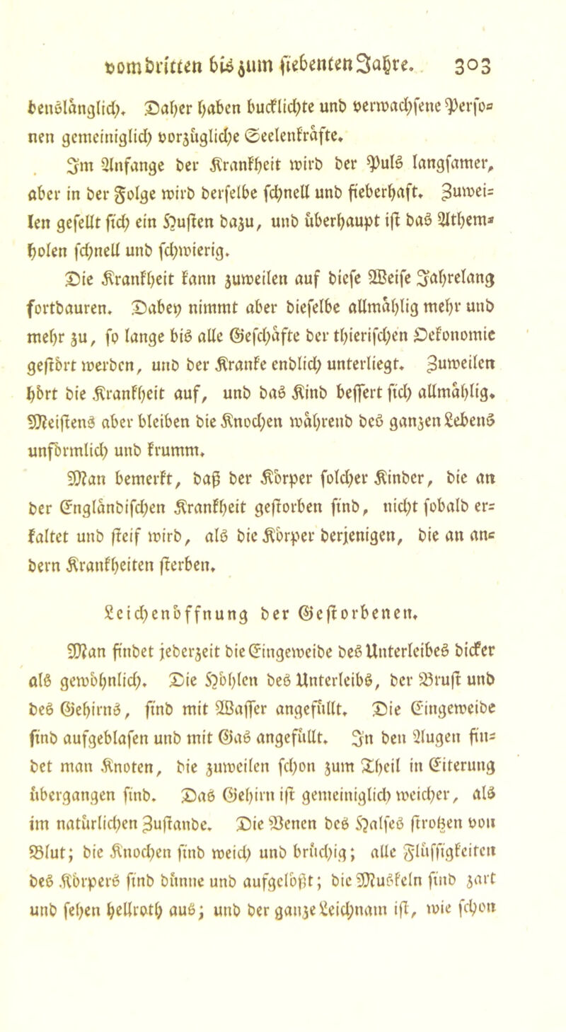 benßlanglid;. Saher haben bucflid)te unb uent>ad)fene ^erfo* neu gemeittiglid) tmrjügliche ©eelettfrafte, 3m Anfänge bei- $ranf'hcit mirb bcr 93ulß langfamer, aber in bei* §olge mirb berfelbe fd;nell unb fieberhaft, >3umei= len gefeilt ftd; ein Sbuften baju, unb überhaupt ift baß 2lthem* holen fchnell unb fd)mierig. Sie ^ranl'heit E'antt juroeilett auf biefe ffieife jahrelang fortbauren, Sabep nimmt aber biefelbe allmahlig mehr unb mehr ju, fp lange biß alle @efd)afte ber thierifd;en £>efonomie gefl&rt werben, unb ber Äranf'e enblid; unterliegt. 3uwedcn hbrt bie Äranfheit auf, unb baß $inb beffertftd) allmahlig* 9J?eiftenß aber bleiben bieÄnodjett mahrettb beß ganzen Sebenß unfbrmlid) unb f'rumm, 9}?an bemerft, baß ber Körper fotd>er Äinbcr, bie an ber (5ng(anbifd;en ^ranfheit geftorbett ftnb, nid;t fobalb er= faltet unb freif wirb, alß bic^brper berjenigen, bie an an* bern Äranfheiten fterben, £cid)enoffnung ber ©eftorbenett, 50?an finbet jeberjeit bieCfittgemeibe beßUnterleibeß bidfer alß gembhnlid). Sie Sohlen beß Unterleibß, ber 23ruft unb beß@ehirnß, ftnb mit Slßaffer angefüllt. Sie ©ittgeweibe ftnb aufgeblafen unb mit ©aß angefüllt. 3» ben Slugett flu- bet man Änoten, bie jumcilen fd)on jum Sheil in Eiterung übergangen finb. Saß ©ehirtt ift gemeittiglid) weicher, alß im natürlichen ^ujlattbe. Sie betten beß Sjalfeß ftroBett uou 95lut; bie &nod)en ftnb meid) unb brüchig; alle glüfftgfcitcit beß .ftbrperß ftnb büntte unb aufgelöst; bie SCRußfeln ftnb jart unb fehen hellrptl) auß; uttb ber galt je 2eid;natn iß, wie fchon