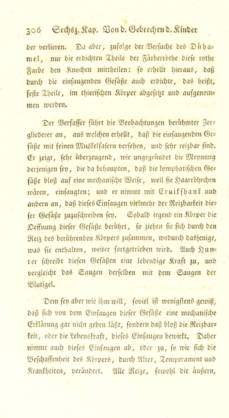 ber berlierem Sa aber, jufolge ber 2Berfud)e beb Su()a- mel, nur bie crbid)tcn ^(jeilc ber garberrbtßc biefe rotl)e garbe ben Änocfjen mittheilen: fo erhellt ßieraub, baß burcl; bie einfaugettben ©efaße aud) erbid)te, bab heißt, fefte Sbeile, im tl;ierifd)cn Äbrper abgefeimt uub aufgenom= men werben, Ser 23erfafler f&hrt bie 23eobad)tungen berühmter ^cr- glieberer an, aub melden erhellt, baß bie einfaugenbeti ©c= faße mit feinen SDiubfelfafern oerfeljen, unb febr reijbar ftnb» (£*r jeigt, febr nber^eugenb, wie ungegrunbet bie Sftepnung berjenigen fei), bie ba behaupten, baß bie lpmphatifd)en ©e= faße bloß auf eine med)anifd;e 2Beifc, weil fte ftaarr&hrdjen waren, einfaugten; unb er nimmt mit GruiffßanE unb aubern an, baß biefeb Cfinfaugen breimehr ber Dteisbarf’cit bie= (er ©efaße jujufeßreiben feg. ©obalb trgenb ein Körper bie Seffnung biefer ©efaße berührt, fo sieben fte fiel) buret) ben SKeij beb beriihrenben Äbrperb sufammen, woburd) babjenige, mab fie enthalten, weiter fortgetrieben wirb* 2lud) Souit= ter fd>reibt biefen ©cfaßen eine lebenbige $raft ju, unb bergleid;t bab ©äugen berfelben mit bent ©äugen ber SMutigel, Sem fei) aber wie ihm will, fobiel ift wenigftenb gewiß, baß ftch bon bem Ctinfaugen biefer ©efaße eine med;anifd;e (Jrf'laruug gar nicht geben laßt, fottbern baß bloß bie 9u'ijbar= feit, ober bie Sebcubfraft, biefeb (rinfaugen bewirft. Sal;er nimmt auch biefeb Grinfaugen ab, ober 3U, fo wie ftd) bie S?efd)affenl)eit beb .ftbrperb, burch Qllter, Temperament unb Äranf'beiten, beranbert, 2Ulc 9\eise, fowol;l bie äußern.