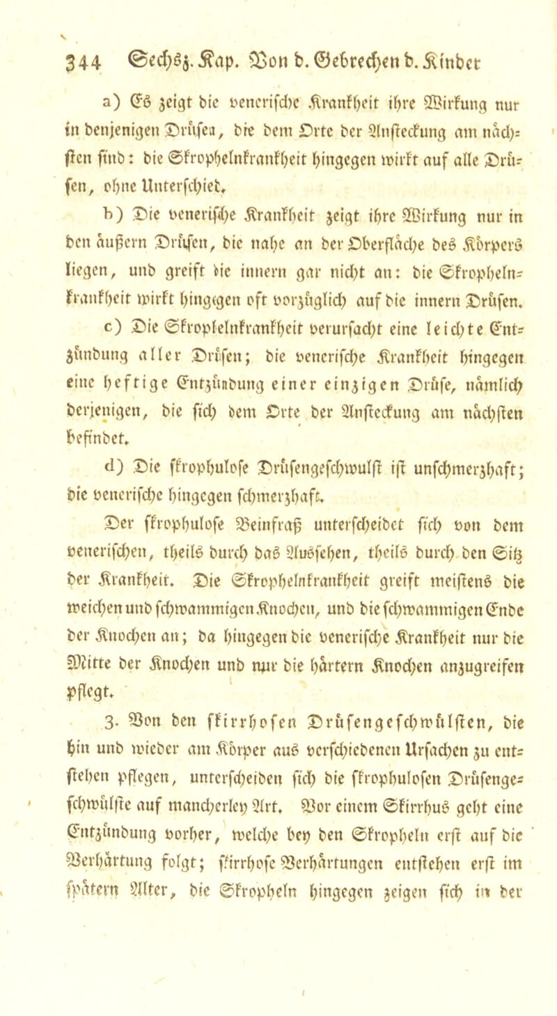 344 ©ecfyöj.Äap. &on b. ©efcmfyen b. Äinbct a) (J-g jeigt bic oenerifcfoc Sranfljeit ihre ©irfuttg nur tn bettjenigett ©rufen, bie bem ©rtc ber Slttfiedfung aut nad>= fJcn ftttb: bie ©Frophelnfranfljeit hingegen wirft auf alle ©ru? fen, ohne Utiterfd)iefc, b) ©ie oenerif<l)e Äratif'hcit jeigt ihre SÖßirfung nur tn bcn äußern ©rufen, bic nahe an ber ©berflacfye be3 ÄbrperS liegen, uttb greift He itutern gar tiid)t an: bie ©fropheln- frattfl)eit wirft hingegen oft porjuglid) auf bic innern ©rufen. c) ©ie ©FroplelnfranFheit perurfad)t eine leidste Qmt? juttbuttg aller ©rufen; bie t>cnerifdf?e ÄranFheit hingegen eine heftige Grntjunbung einer einzigen ©rufe, nämlich berjenigen, bie ftd) bem ©rte ber Slnftedfung am ttäd)ften beftnbet» d) ©ic ffrophulofe ©rufengefd)wul|f i|t unfd)mer$haft; bie oenerifd)e hingegen fdpnerjhafd ©er ffrophulofe Sßeinfraß unterfdjeibet ftd) non bent netterifchett, tf>eile burd) baß 2lu6fel)en, tlicilö burd) ben ©iö ber Äranfheit. ©ie ©Frophelnfranfheit greift meiftenö bie weidten uttb fehwammigenKnochen, unb bie fd)wammigen (£nbc ber Knochen au; ba hingegen bic Pencrifd)e ÄranFheit nur bie SDritte ber $nod)ett unb mir bie hartem $nod)en anjugreifeti pflegt. 3. 23on ben ffirrf;ofen ©rufengefd;mftlfteti, bie hin unb mieber am Äbrper auß pcrfd)iebcncn Urfadjen ju ent= ftehett pflegen, unterfefjeibett ftd) bie ffrophulofen ©rufenge- fd)Wul|te auf mand)crlet) 2lrt. Vor einem ©Firrhuß geht eine ©ttjunbung porher, tveld)e hep ben ©fropheltt erft auf bic Verhärtung folgt; fftrrhofc Verhärtungen eutffehen erft im fpjütem Filter, bie ©Fropbeln hingegen geigen ftd) in ber i