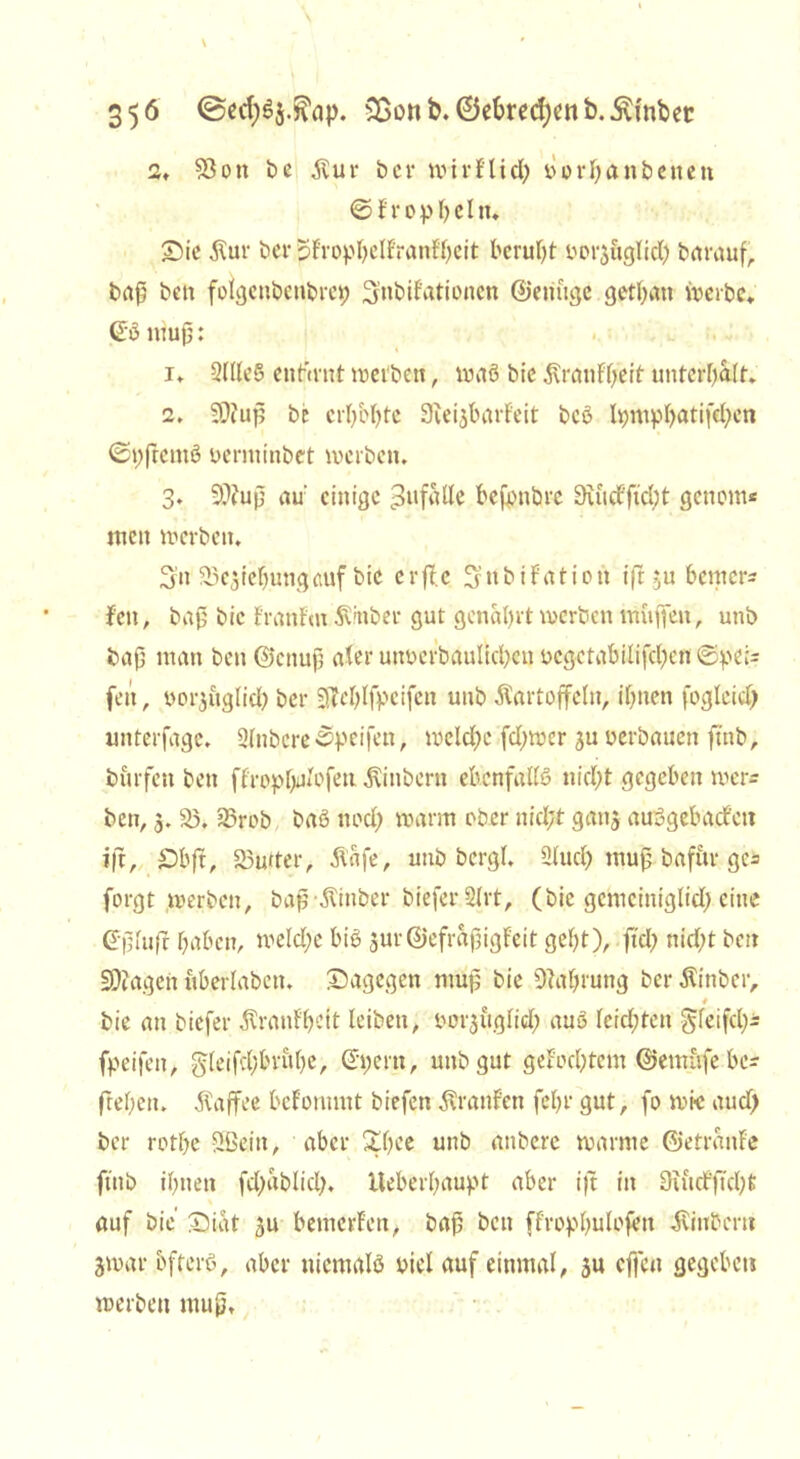 2, $8ott be Kur bcr wirflid) yerbattbetteit ©fropbcltu £)ie Kur bcrSfropbelf'ratif'hcit beruht yorjftglid) barauf, baß ben folgcnbcnbrct; Stibifationctt ©eitftge gethatt werbe. ©5 ttiuß: 1. 2llle§ eitfirnt treiben, traö bie Kratifljeit unterhalt. 2. S0?uf5 be erI)M)te 9cei$barfeit beö Ipmpbatifchett 0t)ftcntS yerminbet werben. 3. 9??uß au' einige pitfalle befotibre 9iudf'ficbt genont* tuen werben. Sn 93e3tef)ungauf bie crff.c Snbifatiott ift $u bemerk feit, baß bie Franfm Kinber gut genarrt werben muffen, unb baß man ben@cnuß ater uttyerbaulicbcn ycgctabilifcbcn ©pei= fett, yor$uglid) ber 9M)lfpcifett unb Kartoffeln, ihnen fogleid) unterfagc. Slnbcre©peifett, weld)e fd)wer ju yerbauen ftnb, burfeit beit ffropfyilofett Kittbertt ebenfalls ttid)t gegeben wer- ben, 3. 23, 23rob baS ttod) warm ober nicht ganj auSgebacfett t|t, £)bft, 83utter, Kafe, unb bcrgl. 2(ud) muß baffcr ge* forgt werben, baß Kinber biefer 2lrt, (bie gcmcintglicf) eine (fßltifr haben, weld;c bis 3ur@efraßigfeit geht), fiel; nicht beit fragen ttberlabctt. dagegen muß bie Nahrung ber Kinber, bie an biefer Kranfhctt leiben, yor^uglid) auS leichten gleifd)- fpeifeit, §leifd;bruhe, ©;ertt, unb gut gelochtem ©emüfe be? flehen. Kaffee bcfonmtt biefett Kraitfen fehl* gut, fo wie aud) ber rothe Sßeiit, aber £hee unb anbere warme ©etranfe finb ihnen fd)ablicl). lleberhaupt aber ijt in Suidficßt auf bie £)iat 5U bemerfen, baß beit ffropf^ulofen Kinberit jwar öfters, aber niemals yiel auf einmal, ju effen gegeben werben muß.