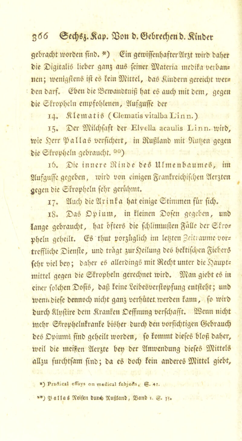 3 66 @ech$j. Äap. s33on t>. ©ebred)en b. Stöbet gebracht worben ftttb. #) <5in gewiflTenhafterSlrjt wirb batjer bie Oigitaliß lieber ganj auö feiner Täterin rncbifa ßerban= neu; wenigftettß ift eß Fein Mittel, baß Äinbent gereicht wer* **) beit barf. Sbett bie 83ewanbtnifj hat eß auch mit bem, gegen bie ©fropheln empfohlenen, Slufguflfe ber 14, $ Untat iß (Clematis vitalba Linn.) 15* £)er Söiilchfaft ber Elvella acaulis Linn. wirb, wie Sberr fPallaß »erftchcrt, in üiujUattb mit Dluljen gegen bie ©fropheln gebraucht. *#) 16. £>ic innere Siiitbe beß Ulmenbaumeß, im Slufguffc gegeben, wirb Pon einigen granfreichifchett ?lerjtcn gegen bie ©trophein fehl* gerühmt. 17, 2Iud) bie 21 r i tt F a hat einige ©timmcn für ftd;. 15. £)aß Opium, in Fleinen Oofen gegeben, unb fange gebraucht, hat bftcrß bie fchlimmften galle ber ©f'ro* phelti geheilt, ©ß tljut por^uglich im lebten Seit; aumc pors treffliche Oienftc, unb tragt jurSbeilung beß heFtifd;en gicberß fehl* piel bcp; baber eß allerbingß mit Stecht unter bie Haupts mittel gegen bie ©Fropheln gerechnet wirb. 9)ian giebt cß in einer folgen £wftß, bap Feine Scibeßuerftopfung entftefjt; unb wemtbicfe bennoch nicht gan$ pcrh&tet werben Fann, fo wirb burch ftlpftire bem ÄranFen Oeffnung perfchajft. SBcnn nid>t mehr ©FrophelnFranFe bißher burch beit Porftchtigen (Gebrauch beß Opiumt ftttb geheilt worben, fo Fommt biefeß blof? baher, weil bie meijien 2lerjte bep ber 3(nwcnbung biefeß SÜtittelß aUju furchtfam ftttb; ba eß hoch Fein anbereß Mittel giebt. *) Praftical eflays on medical fubjefls, 41.