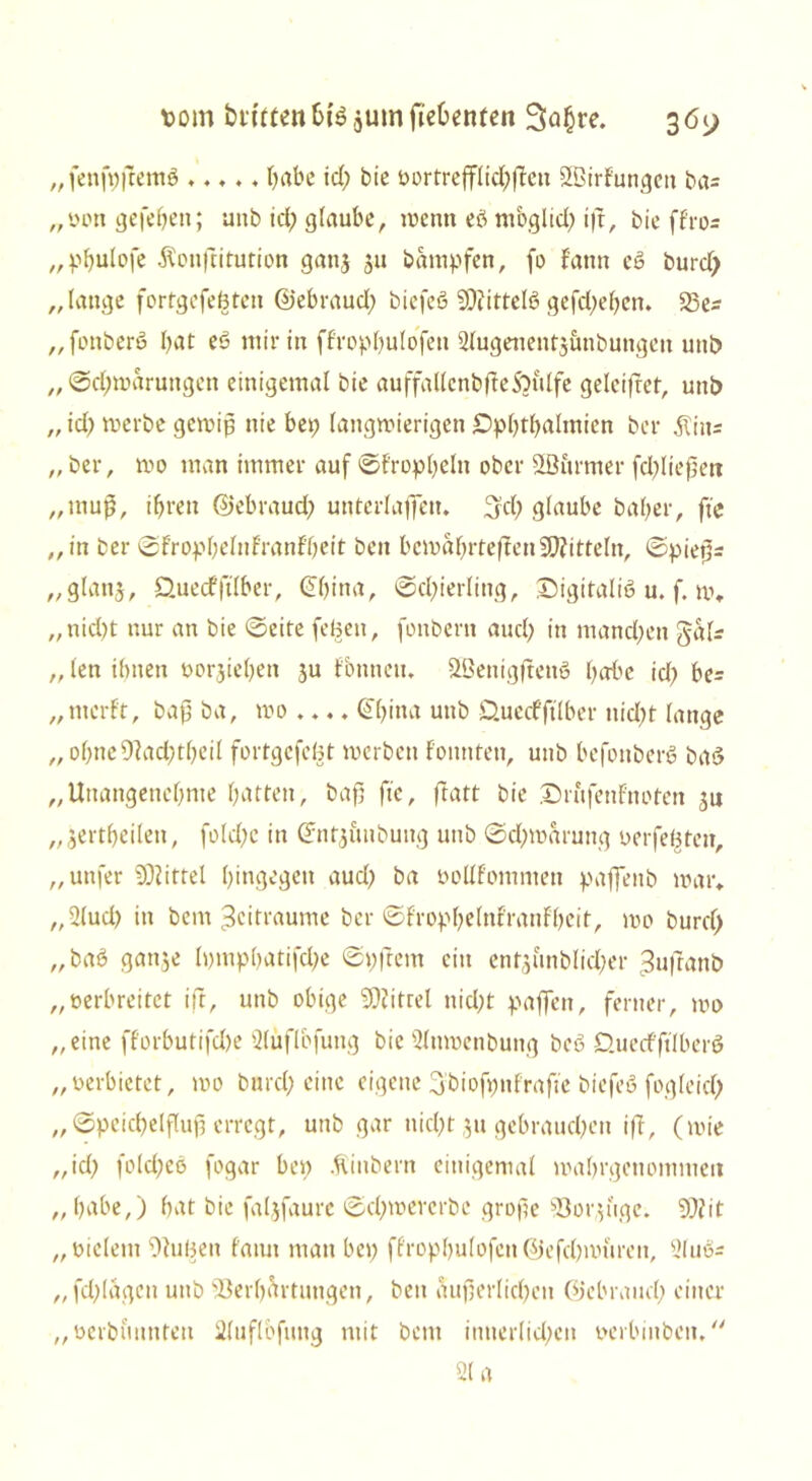 „ fenfpjtemö *.♦ ♦ , habe id; bie t>ortreffItd;|Tcu äßirfungeit ba= „oottgefeben; unb id; glaube, wenn eö rnbglid; ift, bie ffror „pbulofe ^onftitution gattj 311 bampfen, (0 tarnt eö burd; „lange fortgefeßteit ©ebraud; biefeö SDiittelS gefcl;ebett. 23er „fottberS bat eS mir in ffropbulofett 2lugenetit3unbuttgett unt> „ ©d)waruttgen einigemal bie auffallcnbfteSbulfe geleifret, unb „ id) werbe gewiß nie bei; langwierigen £>pbtbaltnien bei* $inr „ ber, wo man immer auf ©trophein ober 3ßurmer fd;ließett „muf, ihren ©ebraud; unterlaßen. Ijd; glaube bal;er, fte „ in ber ©tropbelnfranfbeit beit bewährteren Mitteln, ©pießr „glattg, QuecfftTber, (übtna, ©d;ierling, Digitalis u. f. w. ,, nid>t nur an bie ©eite feßeit, fonbern and; in manchen Ja Ir „ len ihnen oorjiebett ju tonnen. UßenigftettS habe id; be= „merft, baß ba, wo .... ©bma unb O.uecfftlber nid;t lange „ obne%td;tl;eil fortgcfeöt werben tonnten, unb befottberS baS „Unangenehme batten, baß fte, ftatt bie Drufenfnoten gu „ jertbeilett, fold;c in ©nfgüubuitg unb ©d;warung 0 er festen, „unfer Mittel hingegen aud; ba ooUfomniett paffenb war. „2lud; in bem Zeiträume ber ©fropbelnfranfbeit, wo burd; „baS gange lpmpbatifd;e ©pftem ein entgunblid;er Jufranb „oerbreitet ift, unb obige Viitrel nid;t paffen, ferner, wo „eine fforbutifd)e 3lüflbfung bie Sluwettbung beS D.uedfftlberS „oerbictet, wo burd; eine eigene 3'bioft;nfrafte biefeS fogleid; „ ©peicbelfluß erregt, unb gar nicl;t gu gebrauchen ift, (wie „id; fold;eS fogar bet; Äiitbern einigemal wabrgenommeit „habe,) bat bie falgfaure ©d;wererbe große Vorguge. 59?it „oieletn Vußeit tarnt man bet; ffropbulofett @efd;mureit, 2luSr „fd;lagen unb Verhärtungen, beit äußerlichen ©ebraud; einer „oerbuttttfett 2luflbfuttg mit beut innerlid;eit oerbiitbcit,