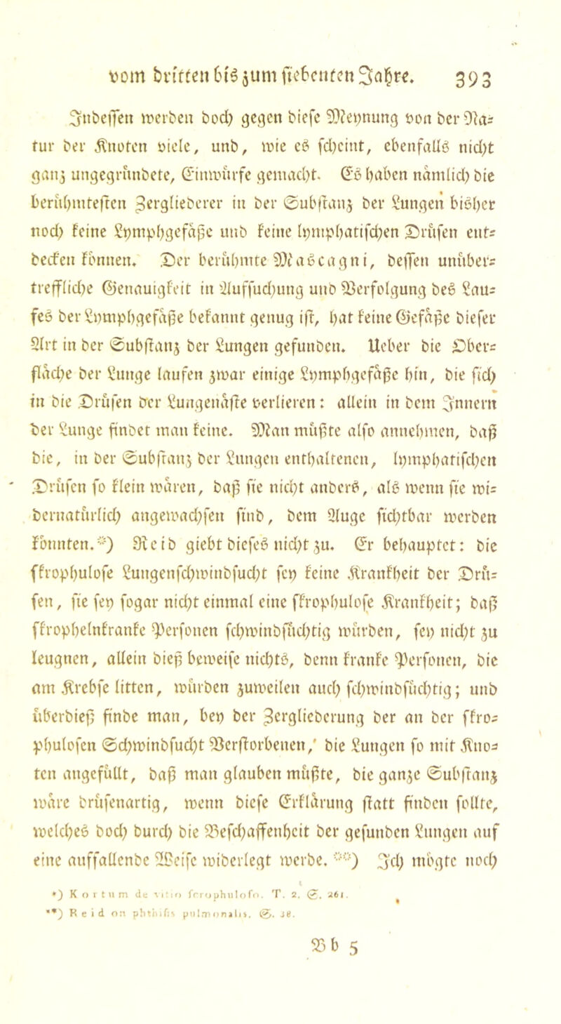 fjubeßett »erben bod; gegen biefe VZeynung von ber Oia- tur ber «ftnofen viele, unb, wie eb fd)cint, ebenfalls nid;t ganj ungegrünbete, Siumürfe gemacht- Sß haben namtid; bte fcerübmteften perglieberer itt ber ©ubjfanj ber Mutigen bisher nod) feine Lymphgefäße unb feine lymphatifd;en Drüfen etit= beefen fbntten. X5er berühmte 9)i aScagni, helfen unübers trefflidje ©enauigfeit in Lluffud)ung unb Verfolgung beS Lau= feS ber Lymphgefäße befannt genug iff, hat feine ©efaßc biefer 5lrt in ber ©ubffattj ber Lungen gefuttben. lieber bie £>ber= flad;e ber Lunge laufen jmar einige Lymphgefäße hin, bie ftd; in bie prüfen ber Lungenaffe verlieren: allein in bem Innern ber Lunge finbet man feine. 50?an mußte alfo annehmen, baß bie, in ber ©ubfranj ber Lungen enthaltenen, lympharifchett prüfen fo fleitt waren, baß fte nicht anbcrS, alb wenn fte wi= bernaturlid) angemad;fett ftnb, bem Llugc ftd;tbar »erben f bunten.*) 9teib giebt bicfeS nid;t gu. St behauptet: bie ffrophulofe Luitgenfd)»inbfud)t fey feine .ftraitfbett ber Drft= fen, fte fey fogar nicht einmal eine ffrophulofe Äranfheit; baß ffrophelnfranfe f)erfonen fd)»inb|ud)tig mürben, fey nid)t ju leugnen, allein bieß bemeife nichts, bemt frattfe f)erfonett, bie am Ärebfe litten, mürben jumeilen auch fd;winbfüchtig; unb überbieß ßnbe man, bey ber ^erglieberung ber an ber ffro- pbulofen ©d;minbfud)t Verdorbenen,' bie Lungen fo mit fCtto^ ten augefüllt, baß man glauben müßte, bie ganje ©ubftattj wäre brüfenartig, menn biefe Srflarung ffatt fmbeit follte, melcf)e6 bod) burd) bie 23efd)affetihcit ber gefuttben Lungen auf eine aitffaücnbc 2f>eifc miberlegt »erbe. **) 3'd) mbgfc nod; i ♦) K o r t n m de vit io frrophulofo. T. 2. (£. 26j. ■*) Reid on phthifi* pulmonalis. 0. je.