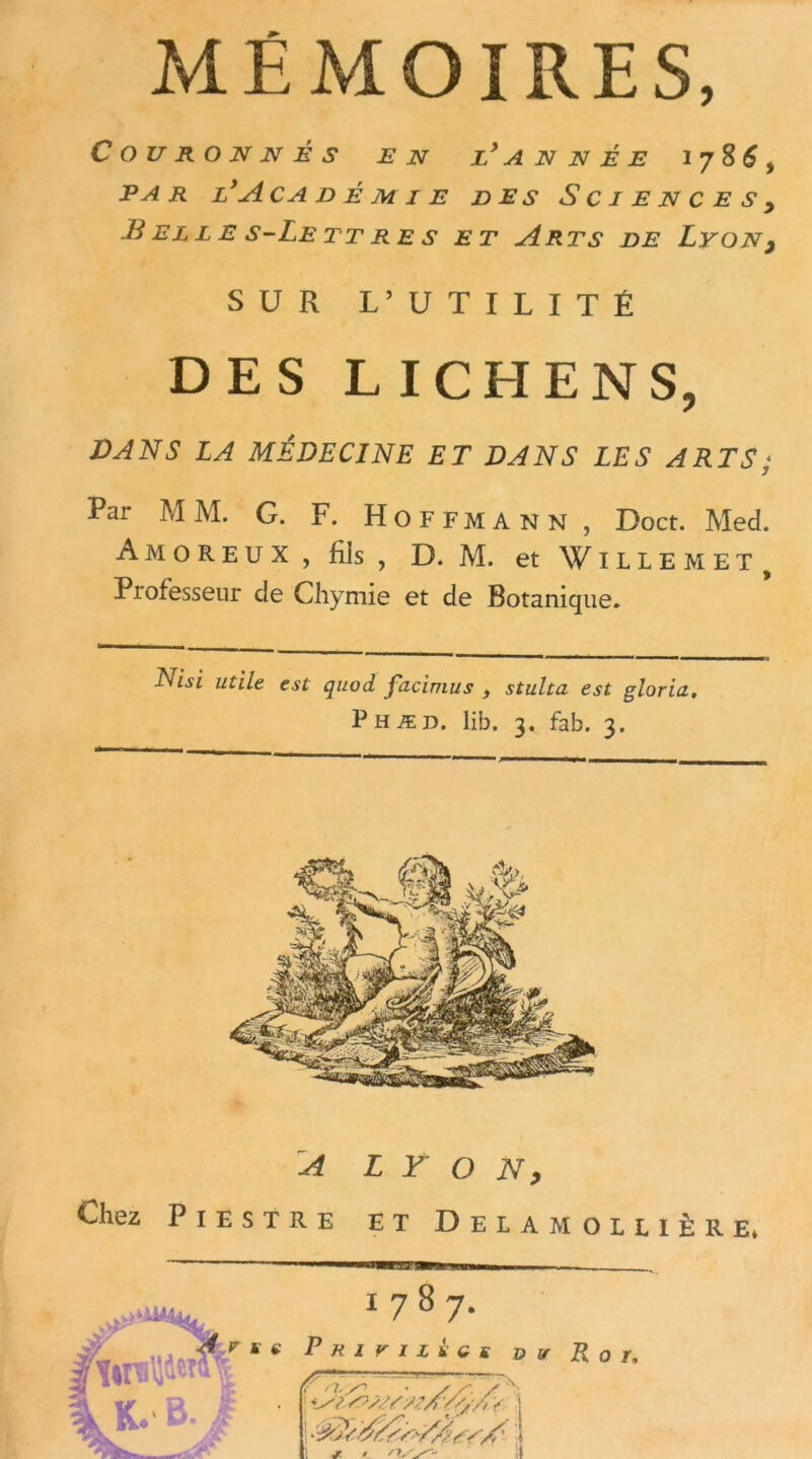 MÉMOIRES, Couronnés en l'année 1786, par l'Académie des Sciences> B EL L E S-Le TT RE S ET A RTS DE LYONy SUR L’UTILITÉ DES LICHENS, DANS LA MÉDECINE ET DANS LES ARTS ; Par MM. G. F. Hoffmann, Doct. Med. Amoreux , fils , D. M. et Willem et , Professeur de Chymie et de Botanique. Nui utile est quod facimus , stulta est gloria. Phæd. lib. 3. fab. 3.