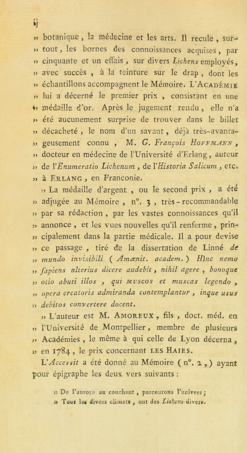*J » botanique , la médecine et les arts. Il recule , sur- >> tout, les bornes des connoissances acquises, par » cinquante et un effais , sur divers Lichens employés, )> avec succès , à la teinture sur le drap , dont les u échantillons accompagnent le Mémoire» L’Académie » lui a décerné le premier prix , consistant en une médaille d’or. Après le jugement rendu , elle n’a >> été aucunement surprise de trouver dans le billet ?» décacheté , le nom d’un savant, déjà très-avanra- )> geusement connu , M. G. François Hoffmann , 3» docteur en médecine de l’LTniversité d’Erlang, auteur î> de l'Enumeratio Lichenum , de 1 ’Kistoria Salicum 3 etc» 3» à F.rlang , en Franconie. ?3 La médaille d’argent , ou le second prix , a été 3> adjugée au Mémoire , n°. 3 , très - recommandable 3> par sa rédaction , par les vastes connoissances qu’il ?> annonce , et les vues nouvelles qu’il renferme , prin- 33 cipalement dans la partie médicale. Il a pour devise >3 ce passage , tiré de la dissertation de Linné de ?» mundo invisibili ( Amcenit. acadern. ) Hinc nenio 33 fapiens nlterius dicere audebit, nihil àgere , bonoque 33 otio abuti illos , qui muscos et rnuscas legendo , >3 opéra crcatoris admiranda contemplantur , inque usus 33 debitos convertere docent. 33 L’auteur est M. Amoreux , fils , doct. méd. en 33 l’Université de Montpellier , membre de plusieurs 33 Académies , le même à qui celle de Lyon décerna , 33 en 1784 , le prix concernant les Haies. L'Accessit a été donné au Mémoire ( n°. 2 , ) ayant pour épigraphe les deux vers suivants : 3) De l’aurore au couchant , parcourons l’univers J » Tous les divers climats , ont des Lishçns divers-