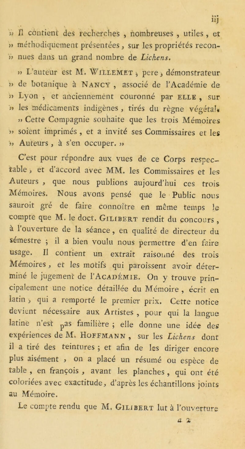 • * * . ■ \ \ N u fi contient des recherches , nombreuses , utiles, et » méthodiquement présentées , sur les propriétés recon- n nues dans un grand nombre de Lichens. a L’auteur est M. Willemet 9 pere, démonstrateur » de botanique à Nancy , associé de l’Académie de a Lyon , et anciennement couronné par elle , sur >i les médicaments indigènes , tirés du règne végétal* ii Cette Compagnie souhaite que les trois Mémoires ii soient imprimés , et a invité ses Commissaires et les a Auteurs, à s’en occuper. » C’est pour répondre aux vues de ce Corps respec- table, et d accord avec MM. les Commissaires et les Auteurs , que nous publions aujourd’hui ces trois Mémoires. Nous avons pensé que le Public nous sauroit gré de faire connoître en même temps le compte que M. le doct. Gilibert rendit du concours , à 1 ou\ erture de la séance , en qualité de directeur du sémestre ; il a bien voulu nous permettre d’en faire usage. Il contient un extrait raisonné des trois Mémoires, et les motifs qui paroissent avoir déter- miné le jugement de I’Académie. On y trouve prin- cipalement une notice détaillée du Mémoire , écrit en latin > qui a remporté le premier prix. Cette notice devient nécessaire aux Artistes , pour qui la langue latine n est pas familière \ elle donne une idée des expériences de M, Hoffmann, sur les Lichens dont il a tire des teintures ; et afin de les diriger encore plus aisément , on a placé un résumé ou espèce de table , en françois , avant les planches , qui ont été coloriées avec exactitude, d’après les échantillons joints au Mémoire. Le compte rendu que M, Gilibert lut à l’ouverture