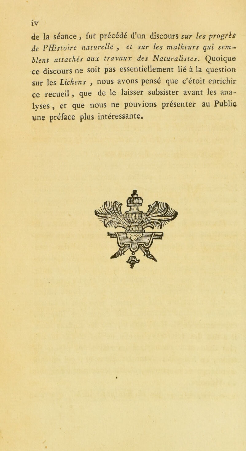 de la séance, fut précédé d’un discours sur les progrès de l’Histoire naturelle , et sur les malheurs qui sem-~ blent attachés aux travaux des Naturalistes. Quoique ce discours ne soit pas essentiellement lié à la question sur les Lichens , nous avons pensé que c'étoit enrichir ce recueil, que de le laisser subsister avant les ana- lyses , et que nous ne pouvions présenter au Public une préface plus intéressante.