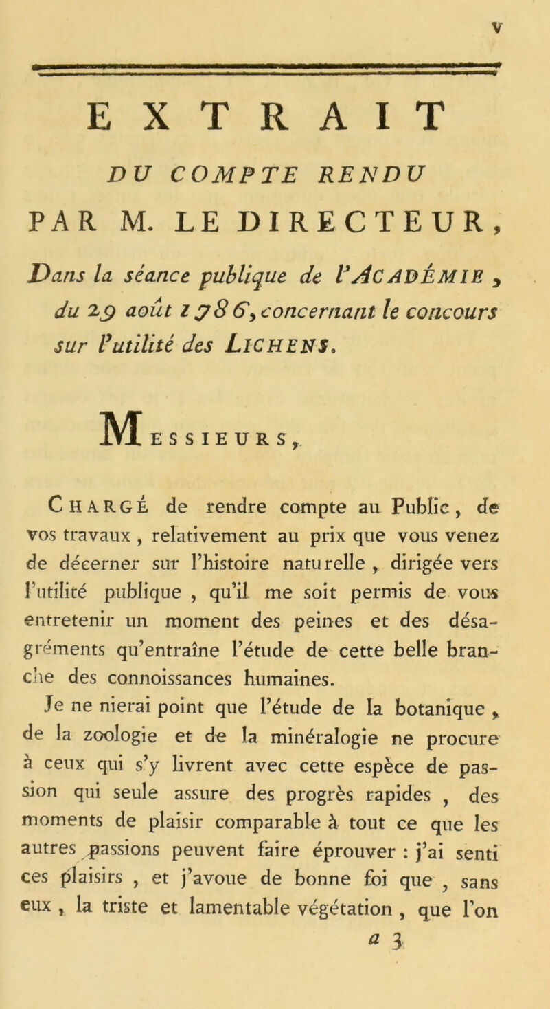 EXTRAIT DU COMPTE RENDU PAR M. LE DIRECTEUR, Dans la séance publique de VACADÉMIE y du 2^9 août iy8G^concernatit le concours sur l’utilité des LlCHENS. M ESSIEURSr Chargé de rendre compte au Public, de vos travaux , relativement au prix que vous venez de décerner sur l’histoire naturelle , dirigée vers l’utilité publique , qu’il me soit permis de vous entretenir un moment des peines et des désa- gréments qu’entraîne l’étude de cette belle bran- die des connoissances humaines. Je ne nierai point que l’étude de la botanique > de la zoologie et de la minéralogie ne procure à ceux qui s’y livrent avec cette espèce de pas- sion qui seule assure des progrès rapides , des moments de plaisir comparable à tout ce que les autres passions peuvent faire éprouver : j’ai senti ces plaisirs , et j’avoue de bonne foi que , sans eux , la triste et lamentable végétation , que l’on