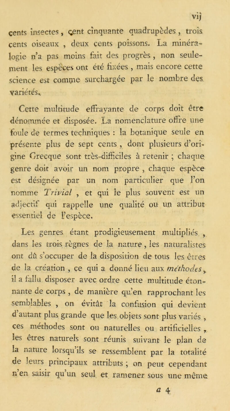 cents insectes, çpnt cinquante quadrupèdes , trois çents oiseaux , deux cents poissons. La minéra- logie n’a pas moins fait des progrès , non seule- ment les espèces ont été fixées , mais encore cette science est comrue surchargée par le nombre des variétés.. Cette multitude effrayante de corps doit être dénommée et disposée. La nomenclature offre une foule de termes techniques : la botanique seule en présente plus de sept cents , dont plusieurs d’ori- gine Grecque sont très-difficiles à retenir ; chaque genre doit avoir un nom propre , chaque espèce est désignée par un nom particulier que l’on nomme Trivial , et qui le plus souvent est un adjectif qui rappelle une qualité ou un attribut essentiel de fespèce. Les genres étant prodigieusement multipliés , dans les trois règnes de la nature, les naturalistes ont dû s’occuper de la disposition de tous les êtres de la création , ce qui a donné lieu aux méthodes, il a fallu disposer avec ordre cette multitude éton- nante de corps , de manière qu’en rapprochant les semblables , on évitât la confusion qui devient d autant plus grande que les objets sont plus variés , ces méthodes sont ou naturelles ou artificielles , les etres naturels sont réunis suivant le plan de la nature lorsqu ils se ressemblent par la totalité de leurs principaux attributs \ on peut cependant n en saisir qu un seul et ramener sous une même