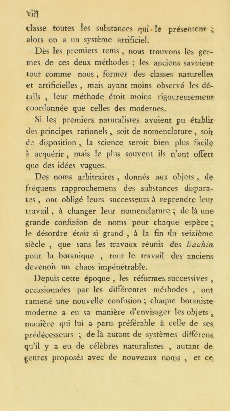 vîî) classe toutes les substances qui le présentent ; alors on a un système artificiel. Dès les premiers tems , nous trouvons les ger- mes de ces deux méthodes ; les anciens savoient tout comme nous , former des classes naturelles et artificielles , mais ayant moins observé les dé- tails , leur méthode étoit moins rigoureusement coordonnée que celles des modernes. Si les premiers naturalistes avoient pu établir des principes rationels , soit de nomenclature , soit de disposition x la science seroit bien plus facile h acquérir , mais le plus souvent ils n’ont offert que des idées vagues. Des noms arbitraires, donnés aux objets , de fréquens rapprochemens des substances dispara- tes , ont obligé leurs successeurs à reprendre leur t ravail , à changer leur nomenclature ; de là une grande confusion de noms pour chaque espèce ; le désordre étoit si grand , à la fin du seizième siècle , que sans les travaux réunis des Eauhin pour la botanique , tout le travail des anciens devenoit un chaos impénétrable. Depuis cette époque , les réformes successives , occasionnées par les différentes méthodes , ont ramené une nouvelle confusion ; chaque botaniste- moderne a eu sa manière d’envisager les objets , manière qui lui a paru préférable à celle de ses prédécesseurs ; de là autant de systèmes différens qu’il y a eu de célèbres naturalistes , autant de genres proposés avec de nouveaux noms , et ce