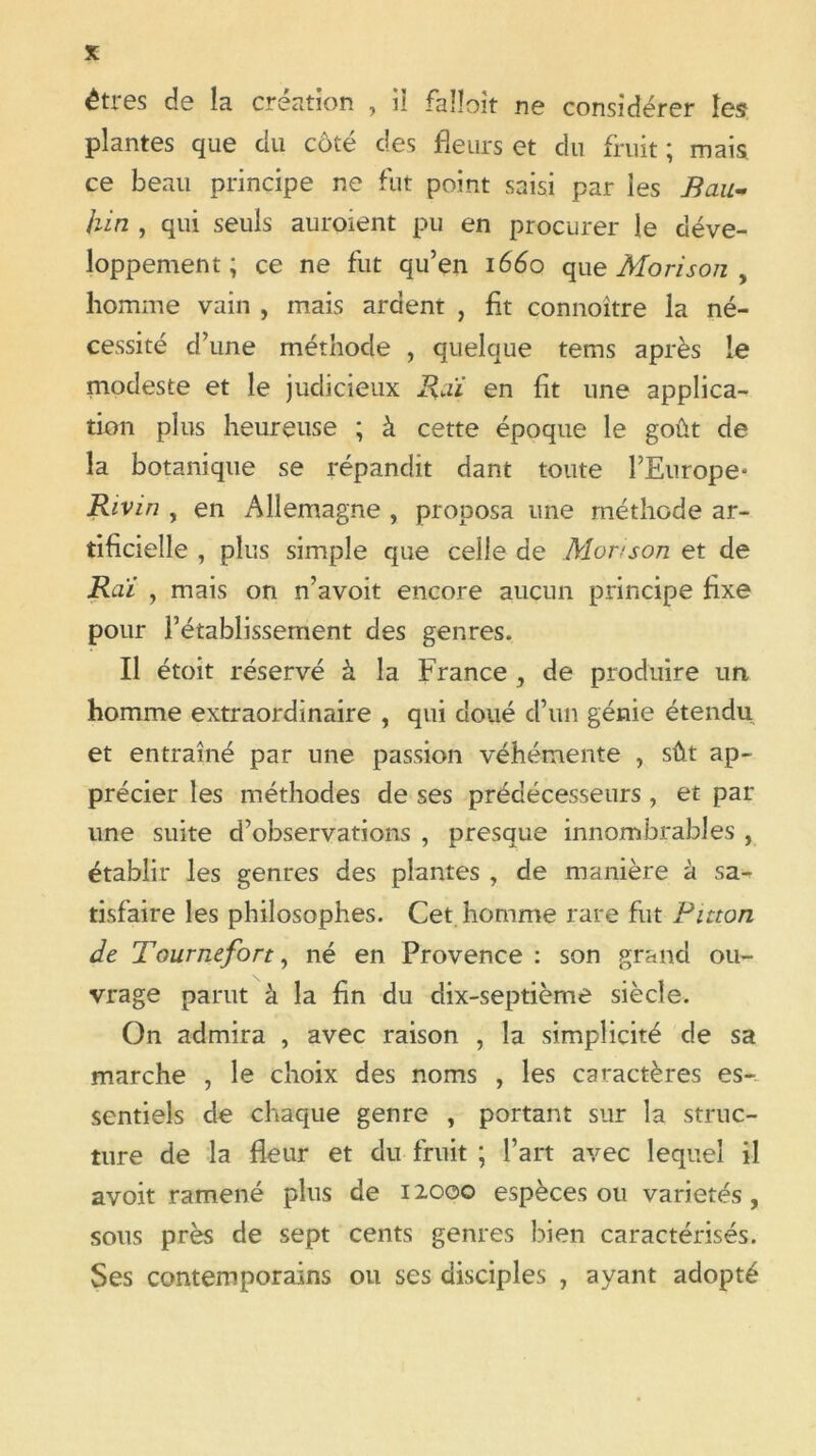 êtres de la création , il falîoit ne considérer les plantes que du côté des fleurs et du fruit ; mais ce beau principe ne fut point saisi par les Bau- hin , qui seuls auraient pu en procurer le déve- loppement ; ce ne fut qu’en 1660 que Morison , homme vain , mais ardent , fit connoitre la né- cessité d’une méthode , quelque tems après le modeste et le judicieux Rai en fit une applica- tion plus heureuse ; à cette époque le goût de la botanique se répandit dant toute l’Europe- Rivin , en Allemagne , proposa une méthode ar- tificielle , plus simple que celle de Morison et de Raï , mais on n’avoit encore aucun principe fixe pour l’établissement des genres. Il étoit réservé à la France , de produire un homme extraordinaire , qui doué d’un génie étendu et entraîné par une passion véhémente , sût ap- précier les méthodes de ses prédécesseurs , et par une suite d’observations , presque innombrables , établir les genres des plantes , de manière à sa- tisfaire les philosophes. Cet homme rare fut Binon de Tourneforty né en Provence: son grand ou- vrage parut à la fin du dix-septième siècle. On admira , avec raison , la simplicité de sa marche , le choix des noms , les caractères es- sentiels de chaque genre , portant sur la struc- ture de la fleur et du fruit ; l’art avec lequel il avoit ramené plus de 12000 espèces ou variétés, sous près de sept cents genres bien caractérisés. Ses contemporains ou ses disciples , ayant adopté