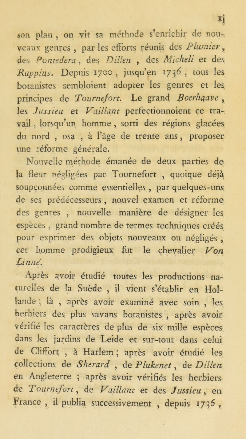 * XJ son plan , on vit sa méthode s’enrichir de nou- veaux genres , par les efforts réunis des Plumier, des Pontedera , des Dillen , des Micheli et des Ruppius. Depuis 1700 , jusqu’en 1736 , tous les botanistes sembloient adopter les genres et les principes de Tournefort. Le grand Boerhaave , les Jussieu et Vaillant perfectionnoient ce tra- vail , lorsqu’un homme , sorti des régions glacées du nord , osa , à l’âge de trente ans , proposer une réforme générale. Nouvelle méthode émanée de deux parties de la fleur négligées par Tournefort , quoique déjà soupçonnées comme essentielles , par quelques-uns de ses prédécesseurs , nouvel examen et réforme des genres , nouvelle manière de désigner les espèces , grand nombre de termes techniques créés pour exprimer des objets nouveaux ou négligés , cet homme prodigieux fut le chevalier Von Linné. Après avoir étudié toutes les productions na- turelles de la Suède , il vient s’établir en Hol- lande ; là , après avoir examiné avec soin , les herbiers des plus savans botanistes , après avoir vérifié les caractères de plus de six mille espèces dans les jardins de Leide et sur-tout dans celui de ClifFort , à Harlem ; après avoir étudié les collections de Shtrard , de Plukenet, de Dillen en Angleterre ; après avoir vérifiés les herbiers de Tournefort, de Vaillant et des Jussieu, en France , il publia successivement , depuis 1736 ,