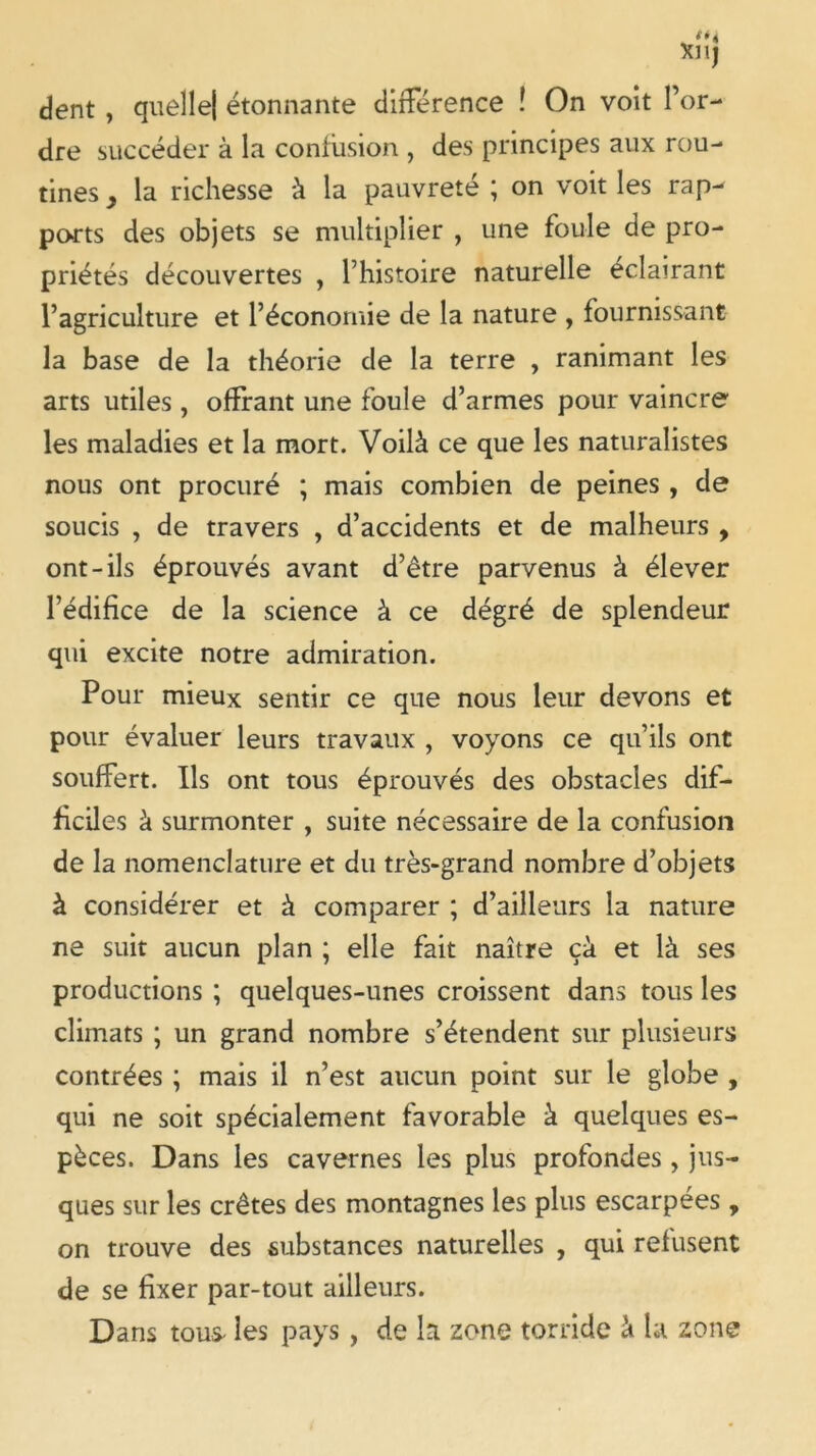 dent , quelle] étonnante différence ! On voit l’or- dre succéder à la confusion , des principes aux rou- tines y la richesse à la pauvreté ; on voit les rap- ports des objets se multiplier , une foule de pro- priétés découvertes , l’histoire naturelle éclairant l’agriculture et l’économie de la nature , fournissant la base de la théorie de la terre , ranimant les arts utiles , offrant une foule d’armes pour vaincre les maladies et la mort. Voilà ce que les naturalistes nous ont procuré ; mais combien de peines , de soucis , de travers , d’accidents et de malheurs , ont-ils éprouvés avant d’être parvenus à élever l’édifice de la science à ce dégré de splendeur qui excite notre admiration. Pour mieux sentir ce que nous leur devons et pour évaluer leurs travaux , voyons ce qu’ils ont souffert. Ils ont tous éprouvés des obstacles dif- ficiles à surmonter , suite nécessaire de la confusion de la nomenclature et du très-grand nombre d’objets à considérer et à comparer ; d’ailleurs la nature ne suit aucun plan ; elle fait naître çà et là ses productions ; quelques-unes croissent dans tous les climats ; un grand nombre s’étendent sur plusieurs contrées ; mais il n’est aucun point sur le globe , qui ne soit spécialement favorable à quelques es- pèces. Dans les cavernes les plus profondes , jus- ques sur les crêtes des montagnes les plus escarpées , on trouve des substances naturelles , qui refusent de se fixer par-tout ailleurs. Dans tous- les pays , de la zone torride à la zone