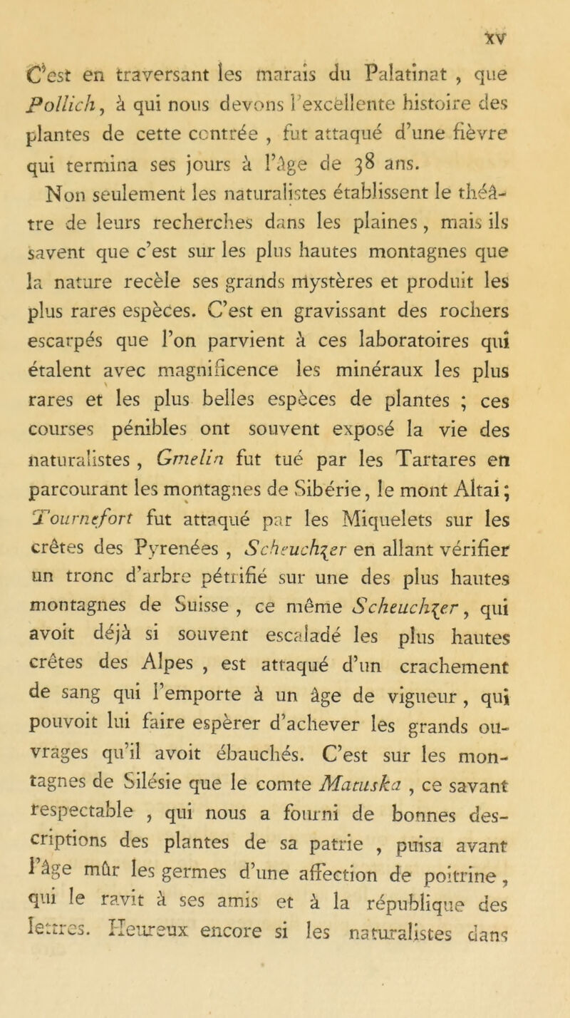 C’est en traversant îes marais du Palatinat , que Pollich, à qui nous devons l'excellente histoire des plantes de cette centrée , fut attaqué d’une fièvre qui termina ses jours à l’Age de 38 ans. Non seulement les naturalistes établissent le théâ- tre de leurs recherches dans les plaines, mais ils savent que c’est sur les plus hautes montagnes que la nature recèle ses grands mystères et produit les plus rares espèces. C’est en gravissant des rochers escarpés que l’on parvient à ces laboratoires qui étalent avec magnificence les minéraux les plus rares et les plus belles espèces de plantes ; ces courses pénibles ont souvent exposé la vie des naturalistes , Gmelin fut tué par les Tartares en parcourant les montagnes de Sibérie, le mont Altai ; Pour nef or t fut attaqué par les Miquelets sur les crêtes des Pyrénées , Scheuch\zr en allant vérifier un tronc d’arbre pétrifié sur une des plus hautes montagnes de Suisse , ce même Schaich\e.r, qui avoit déjà si souvent escaladé les plus hautes crêtes des Alpes , est attaqué d’un crachement de sang qui l’emporte à un âge de vigueur , qui pouvoit lui faire espérer d’achever les grands ou- vrages qu’il avoit ébauchés. C’est sur les mon- tagnes de Silésie que le comte Marnska , ce savant respectable , qui nous a fourni de bonnes des- criptions des plantes de sa patrie , puisa avant 1 âge mûr les germes d’une affection de poitrine, qui le ravit à ses amis et à la république des lettres. Heureux encore si les naturalistes dans