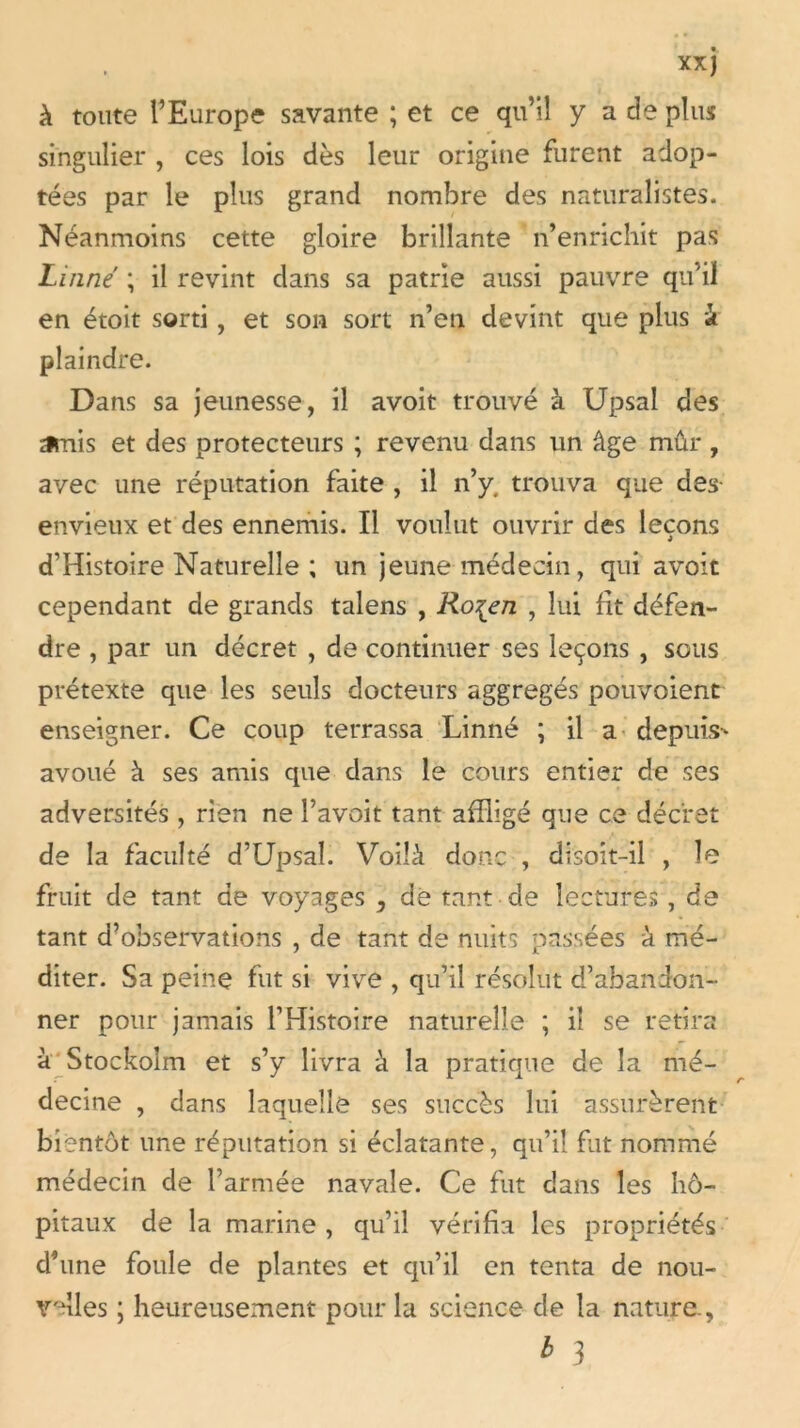 à toute l’Europe savante ; et ce qu’il y a de plus singulier , ces lois dès leur origine furent adop- tées par le plus grand nombre des naturalistes. Néanmoins cette gloire brillante n’enrichit pas Linné ; il revint dans sa patrie aussi pauvre qu’il en étoit sorti, et son sort n’en devint que plus à plaindre. Dans sa jeunesse, il avoir trouvé à Upsal des amis et des protecteurs ; revenu dans un âge mûr , avec une réputation faite , il n’y. trouva que des- envieux et des ennemis. Il voulut ouvrir des leçons d’Histoire Naturelle ; un jeune médecin, qui avoit cependant de grands talens , Ro^en , lui fit défen- dre , par un décret , de continuer ses leçons , sous prétexte que les seuls docteurs aggregés pouvoient enseigner. Ce coup terrassa Linné ; il a depuis-* avoué à ses amis que dans le cours entier de ses adversités, rien ne l’avoit tant affligé que ce décret de la faculté d’Upsal. Voilà donc , disoit-il , le fruit de tant de voyages , de tant de lectures, de tant d’observations , de tant de nuits passées à mé- diter. Sa peine fut si vive , qu’il résolut d’abandon- ner pour jamais l’Histoire naturelle ; il se retira à Stockolm et s’y livra à la pratique de la mé- decine , dans laquelle ses succès lui assurèrent bientôt une réputation si éclatante, qu’il fut nommé médecin de l’armée navale. Ce fut dans les hô- pitaux de la marine, qu’il vérifia les propriétés d’une foule de plantes et qu’il en tenta de nou- velles ; heureusement pour la science de la nature., * 3