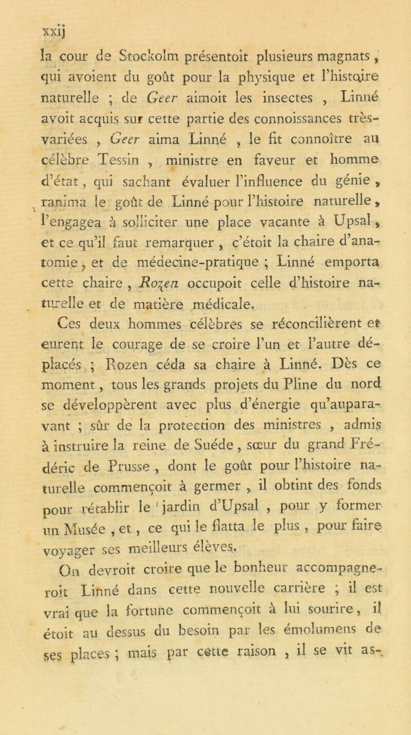 la cour de Stockolm présentoit plusieurs magnats, qui avoient du goût pour la physique et l’histoire naturelle ; de Geer aimoit les insectes , Linné avoit acquis sur cette partie des çonnoissances très- variées , Geer aima Linné , le fit çonnoître au célèbre Tessin , ministre en faveur et homme d’état, qui sachant évaluer l’influence du génie , ranima le goût de Linné pour l’histoire naturelle , l’engagea û solliciter une place vacante à Upsal, et ce qu’il faut remarquer , c’étoit la chaire d’ana- tomie , et de médecine-pratique ; Linné emporta cette chaire , Ro7Ken occupoit celle d’histoire na- turelle et de matière médicale. Ces deux hommes célèbres se réconcilièrent et eurent le courage de se croire l’un et l’autre dé- placés ; Rozen céda sa chaire à Linné. Dès ce moment, tous les grands projets du Pline du nord se développèrent avec plus d’énergie qu’aupara- vant ; sûr de la protection des ministres , admis à instruire la reine de Suède , sœur du grand Fré- déric de Prusse , dont le goût pour l’histoire na- turelle commençoit à germer , il obtint des fonds pour rétablir le ' jardin d’Upsal , pour y former un Musée , et, ce qui le flatta le plus , pour faire voyager ses meilleurs élèves. On devroit croire que le bonheur accompagne- roit Linné dans cette nouvelle carrière ; il est vrai que la fortune commençoit à lui sourire, il étoit au dessus du besoin par les émolumens de