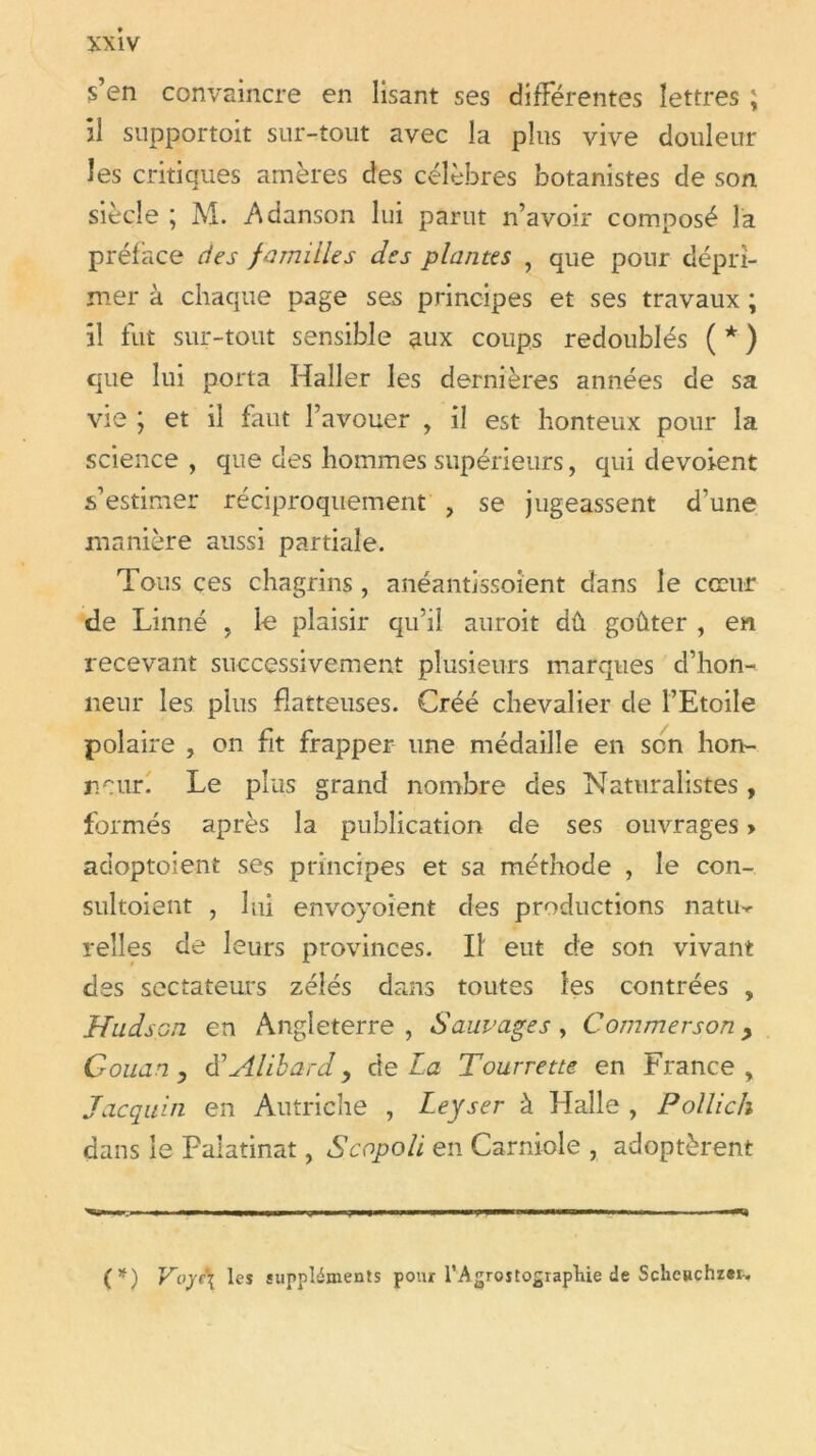 s’en convaincre en lisant ses différentes lettres ; il snpportoit sur-tout avec la plus vive douleur les critiques amères des célèbres botanistes de son siècle ; M. Adanson lui parut n’avoir composé la préface des familles des plantes , que pour dépri- mer à chaque page ses principes et ses travaux ; il fut sur-tout sensible aux coups redoublés ( * ) que lui porta Haller les dernières années de sa vie ; et il faut l’avouer , il est honteux pour la science , que des hommes supérieurs, qui dévoient s’estimer réciproquement , se jugeassent d’une manière aussi partiale. Tous çes chagrins , anéantissoient dans le cœur de Linné , le plaisir qu’il auroit dû goûter , en recevant successivement plusieurs marques d’hon- neur les plus flatteuses. Créé chevalier de l’Etoile polaire , on fit frapper une médaille en son hon- neur. Le plus grand nombre des Naturalistes, formés après la publication de ses ouvrages > adoptoient ses principes et sa méthode , le con- sultoient , lui envoyoient des productions natu-^ relies de leurs provinces. Il eut de son vivant des sectateurs zélés dans toutes les contrées , Hudson en Angleterre, Sauvages, Commersony Gouan, tfAlibardy delà Tourrette en France, Jacquin en Autriche , Leyser à Halle , Polllch dans le Palatinat, S copoli en Carniole , adoptèrent (*) VoyP{ les suppléments pour TAgroîtograpliie de Sclic«chz*i-.