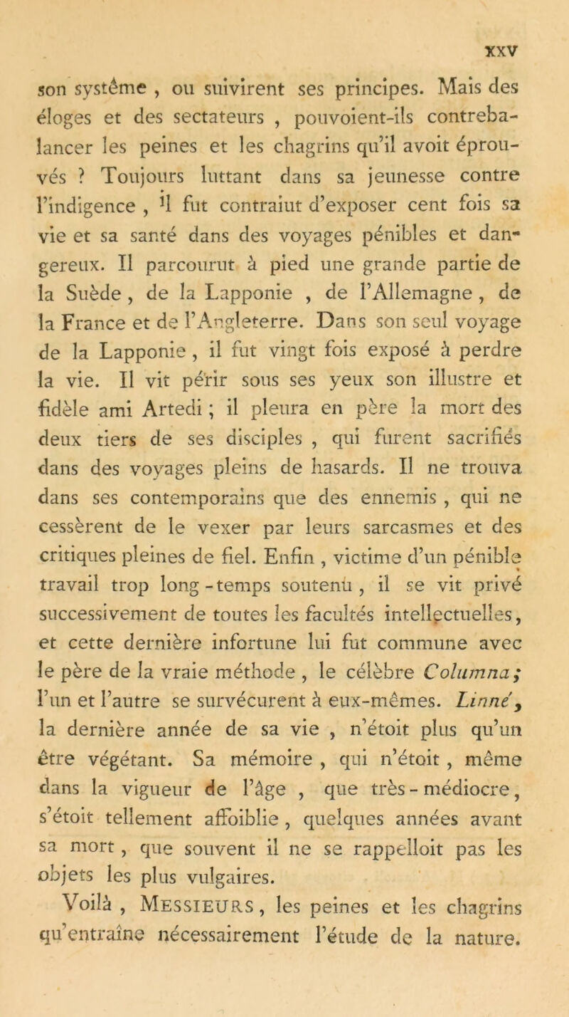 son système , ou suivirent ses principes. Mais des éloges et des sectateurs , pouvoient-ils contreba- lancer les peines et les chagrins qu’il a voit éprou- vés ? Toujours luttant dans sa jeunesse contre l’indigence , *1 fut contraiut d’exposer cent fois sa vie et sa santé dans des voyages pénibles et dan- gereux. Il parcourut à pied une grande partie de la Suède , de la Lapponie , de l’Allemagne , de la France et de l’Angleterre. Dans son seul voyage de la Lapponie , il fut vingt fois exposé à perdre la vie. Il vit périr sous ses yeux son illustre et fidèle ami Artedi ; il pleura en père la mort des deux tiers de ses disciples , qui furent sacrifiés dans des voyages pleins de hasards. Il ne trouva dans ses contemporains que des ennemis , qui ne cessèrent de le vexer par leurs sarcasmes et des critiques pleines de fiel. Enfin , victime d’un pénible travail trop long-temps soutenu, il se vit privé successivement de toutes les facultés intellectuelles, et cette dernière infortune lui fut commune avec le père de la vraie méthode , le célèbre Columna; l’un et l’autre se survécurent à eux-mêmes. Linnéy la dernière année de sa vie , n’étoit plus qu’un être végétant. Sa mémoire , qui n’étoit , même dans la vigueur de l’âge , que très - médiocre, s’étoit tellement afFoibîie , quelques années avant sa mort, que souvent il ne se rappelloit pas les objets les plus vulgaires. Voilà , Messieurs, les peines et les chagrins qu’entraîne nécessairement l’étude de la nature.