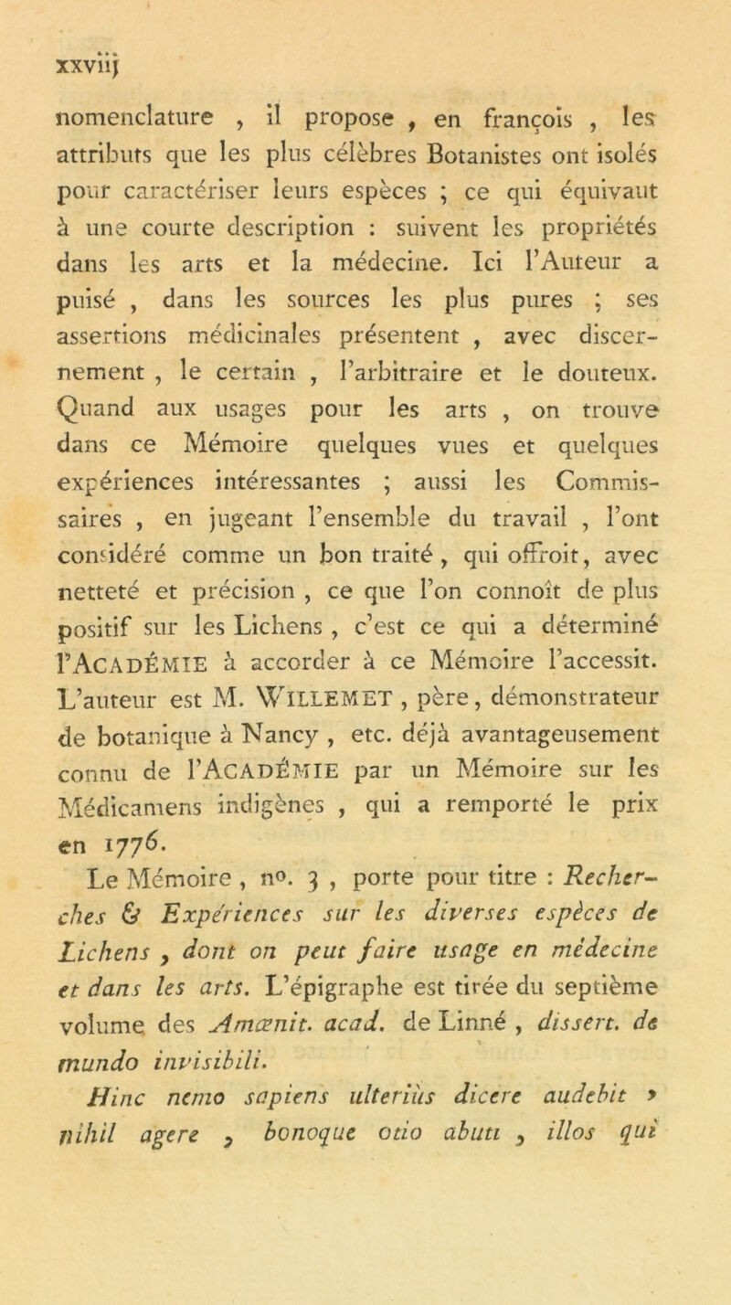 nomenclature , il propose , en françoîs , lest attributs que les plus célèbres Botanistes ont isolés pour caractériser leurs espèces ; ce qui équivaut à une courte description : suivent les propriétés dans les arts et la médecine. Ici l’Auteur a puisé , dans les sources les plus pures : ses assertions médicinales présentent , avec discer- nement , le certain , l’arbitraire et le douteux. Quand aux usages pour les arts , on trouve dans ce Mémoire quelques vues et quelques expériences intéressantes ; aussi les Commis- saires , en jugeant l’ensemble du travail , l’ont considéré comme un bon traité , qui ofîroit, avec netteté et précision , ce que l’on connoît de plus positif sur les Lichens , c’est ce qui a déterminé rAcadémie à accorder à ce Mémoire l’accessit. L’auteur est M. WlLLEMET , père, démonstrateur de botanique à Nancy , etc. déjà avantageusement connu de I’AcADÉMIE par un Mémoire sur les Médicamens indigènes , qui a remporté le prix en 1776. Le Mémoire , n<>. 3 , porte pour titre : Recher- ches & Expériences sur les diverses espèces de Lichens , dont on peut faire usage en médecine et dans les arts. L’épigraphe est tirée du septième volume, des Amœnit. acad. de Linné , dissert, de \ mundo invisibili. H inc nemo sapiens ulteriiis dicere audebit y îii/iil agere y bonoque otio abuti y illos qui