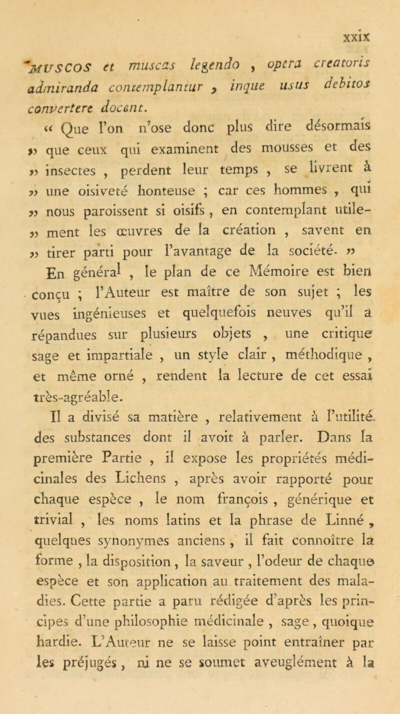 ~MUSCOS et musczs le&endo , opéra crcatoris admiranda contemplantur y inque usus debitos convertert doc en t. « Que l’on n’ose donc plus dire désormais » que ceux qui examinent des mousses et des » insectes , perdent leur temps , se livrent à ?> une oisiveté honteuse ; car ces hommes , qui yy nous paroissent si oisifs , en contemplant utile- yy ment les oeuvres de la création , savent en yy tirer parti pour l’avantage de la société- r> En général ? le plan de ce Mémoire est bien concu ; l’Auteur est maître de son sujet ; les vues ingénieuses et quelquefois neuves qu’il a répandues sur plusieurs objets , une critique sage et impartiale , un style clair , méthodique , et même orné , rendent la lecture de cet essai très-agréable. Il a divisé sa matière , relativement à l’utilité, des substances dont il avoit à parler. Dans la première Partie , il expose les propriétés médi- cinales des Lichens , après avoir rapporté pour chaque espèce , le nom françois , générique et trivial , les noms latins et la phrase de Linné , quelques synonymes anciens , il fait connoître la forme , la disposition , la saveur , l’ocfeur de chaque espèce et son application au traitement des mala- dies. Cette partie a paru rédigée d'après les prin- cipes d’une philosophie médicinale , sage , quoique hardie. L’Auteur ne se laisse point entraîner par les préjugés, ni ne se soumet aveuglément à la