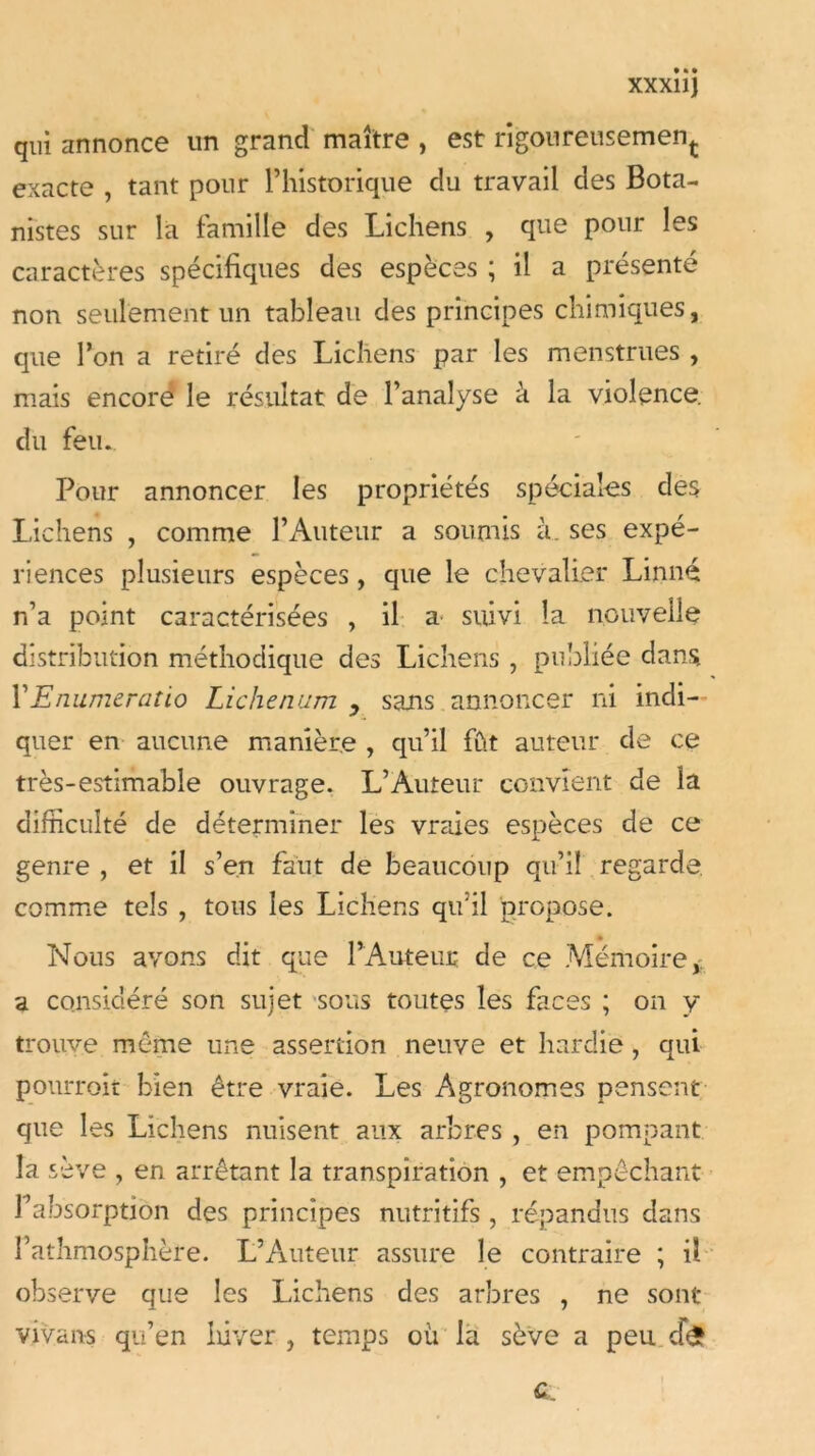 xxxiij qui annonce un grand maître , est rigoureusement exacte , tant pour l’historique du travail des Bota- nistes sur la famille des Lichens , que pour les caractères spécifiques des espèces ; il a présenté non seulement un tableau des principes chimiques, que l’on a retiré des Lichens par les menstrues , mais encore le résultat de l’analyse h la violence, du feu. Pour annoncer les propriétés spéciales des Lichens , comme l’Auteur a soumis à. ses expé- riences plusieurs espèces, que le chevalier Linné n’a point caractérisées , il a suivi la nouvelle distribution méthodique des Lichens , publiée dans VEnumeratio Lichenum y sans annoncer ni indi- quer en aucune manière , qu’il fût auteur de ce très-estimable ouvrage. L’Auteur convient de la difficulté de déterminer les vraies espèces de ce genre , et il s’en faut de beaucoup qu’il regarde comme tels , tous les Lichens qu’il propose. Nous avons dit que l’Auteur de ce Mémoire a considéré son sujet sous toutes les faces ; on y trouve meme une assertion neuve et hardie, qui pourrait bien être vraie. Les Agronomes pensent que les Lichens nuisent aux arbres , en pompant la sève , en arrêtant la transpiration , et empêchant absorption des principes nutritifs, répandus dans l’athmosphère. L’Auteur assure le contraire ; il observe que les Lichens des arbres , ne sont vivans qu’en hiver , temps où la sève a peu cfe c