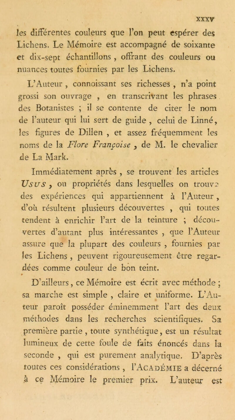 les différentes couleurs que l’on peut espérer des Lichens. Le Mémoire est accompagné de soixante et dix-sept échantillons , offrant des couleurs ou nuances toutes fournies par les Lichens. L’Auteur , connoissant ses richesses , n’a point grossi son ouvrage , en transcrivant les phrases des Botanistes ; il se contente de citer le nom de l’auteur qui lui sert de guide , celui de Linné, les figures de Dillen , et assez fréquemment les noms de la Flore Françoise 3 de M. le chevalier de La Mark. Immédiatement après , se trouvent les articles Usus 9 ou propriétés dans lesquelles on trouve des expériences qui appartiennent à l’Auteur , d’oii résultent plusieurs découvertes , qui toutes tendent à enrichir l’art de la teinture ; décou- vertes d’autant plus intéressantes , que l’Auteur assure que la plupart des couleurs , fournies par- les Lichens, peuvent rigoureusement être regar- dées comme couleur de bon teint. 9 D’ailleurs , ce Mémoire est écrit avec méthode ; sa marche est simple , claire et uniforme. L’Au- teur paroît posséder éminemment l’art des deux méthodes dans les recherches scientifques. Sa première partie , toute synthétique, est un résultat lumineux de cette foule de faits énoncés dans la seconde , qui est purement analytique. D’après toutes ces considérations , 1’Académie a décerné à ce Mémoire le premier prix. L’auteur est