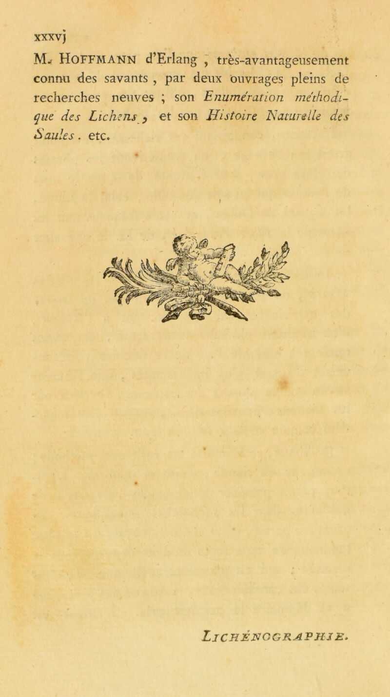 HOFFMANN d’Erlang , très-avantageusement connu des savants , par deux ouvrages pleins de recherches neuves ; son Enumération méthodi- que des Lichens y et son Histoire Naturelle des Saules. etc. LiCHÉNGGPkAPHSE.