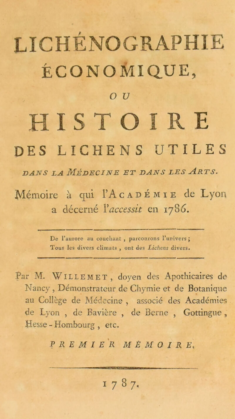 ÉCONOMIQUE, O U J HISTOIRE DES LICHENS UTILES dans la Médecine et dans les Arts. Mémoire à qui Y A c a d é m i e de Lyon a décerné Y accessit en 17 8 6. De l’aurore au couchant , parcourons l’univers ; Tous les divers climats , ont des Lichens divers. Par M. Willem ET, doyen des Apothicaires de Nancy , Démonstrateur de Chymie et de Botanique au Collège de Médecine , associé des Académies de Lyon , de Bavière , de Berne , Gottingue , Hesse - Hombourg , etc. PREMIER MÉMOIRE. 1787.