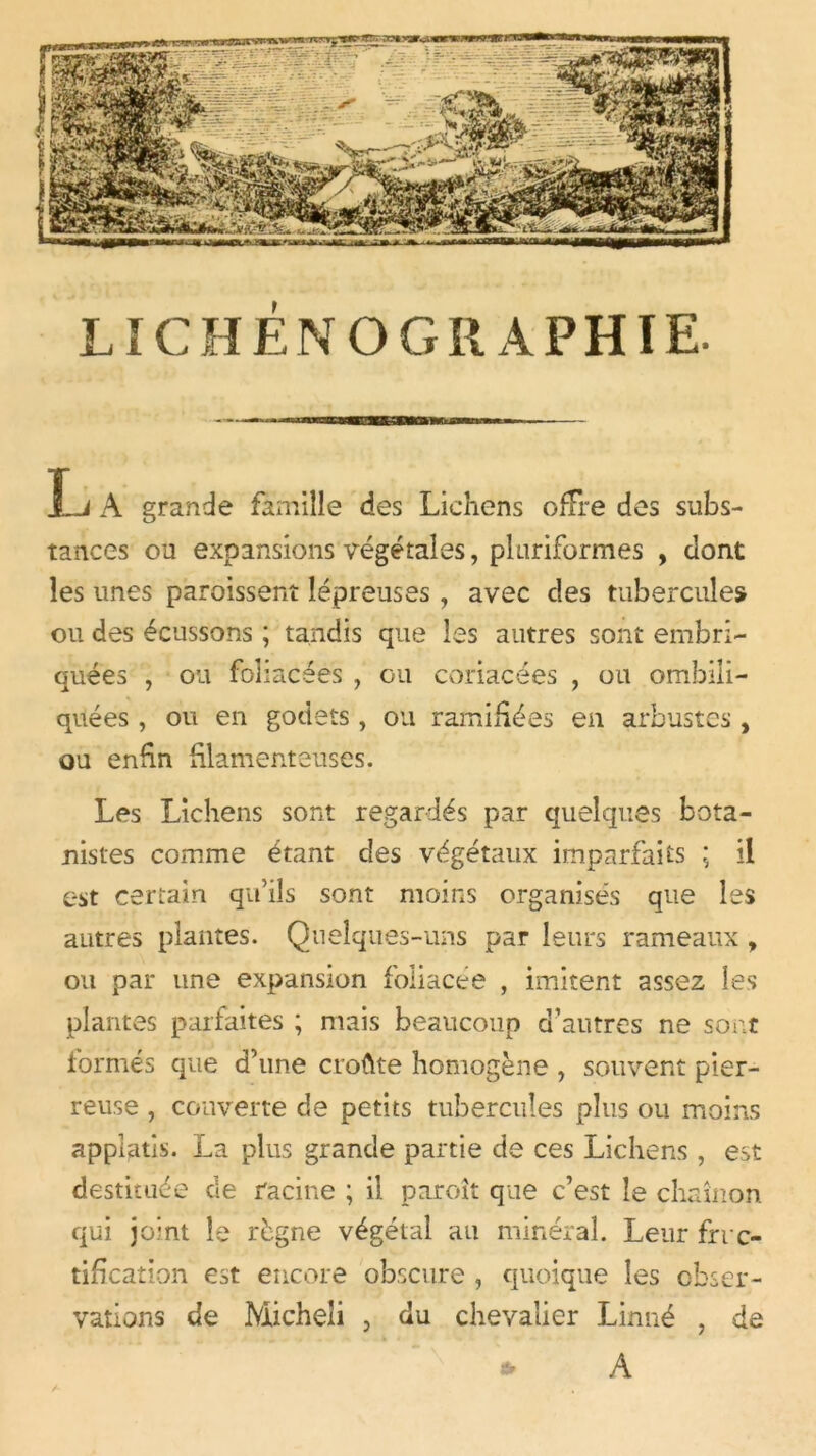 L A grande famille des Lichens offre des subs- tances ou expansions végétales, pltiriformes , dont les unes paroissent lépreuses, avec des tubercules ou des écussons ; tandis que les autres sont embri- quées , ou foliacées , ou coriacées , ou ombili- quées , ou en godets, ou ramifiées en arbustes, ou enfin filamenteuses. Les Lichens sont regardés par quelques bota- nistes comme étant des végétaux imparfaits ; il est certain qu’ils sont moins organisés que les autres plantes. Quelques-uns par leurs rameaux, ou par une expansion foliacée , imitent assez les plantes parfaites ; mais beaucoup d’autres ne sont formés que d’une croûte homogène , souvent pier- reuse , couverte de petits tubercules plus ou moins applatis. La plus grande partie de ces Lichens , est destituée de racine ; il paroît que c’est le chaînon qui joint le règne végétal au minéral. Leur fruc- tification est encore obscure , quoique les obser- vations de Micheli , du chevalier Linné , de * A