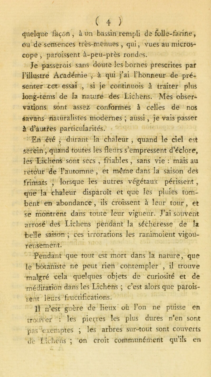 quelque façon, à un bassin rempli de folie-farine, ou de semences très-menues, qui, vues au micros- cope , paroissent à-peu-près rondes. Je passçrois sans doute les bornes prescrites par l’illustre Académie , à qui j’ai l’honneur de pré- senter cet essai , si je continuois à traiter plus long-tems de la nature des Lichens. Mes obser- vations sont assez conformes à celles de nos Savans naturalistes modernes ; aussi, je vais passer à d’autres particularités. En été , durant la chaleur , quand le ciel est serein, quand toutes les fleurs s’empressent d’éclore, les Lichens sont secs , friables, sans vie : mais au retour de l’automne, et même dans la saison de$ frimats , lorsque les autres végétaux périssent, que la chaleur disparoît et que les pluies tom- bent en abondance, ils croissent à leur tour, et se montrent dans toute leur vigueur. J’ai souvent arrosé des Lichens pendant la sécheresse de la belle saison ; ces irrorations les ranimoient vigou- reusement. Pendant que tout est mort dans la nature, que le botaniste ne peut rien contempler , il trouve malgré cela quelques objets de curiosité et de méditation dans les Lichens ; c’est alors que parois- sent leurs fructifications. Il n’est guère de lieux où l’on ne puisse en trouver : les pierres les plus dures n’en sont pas exemptes ; les arbres sur-tout sont couverts de lichens ; on croit communément qu’ils en