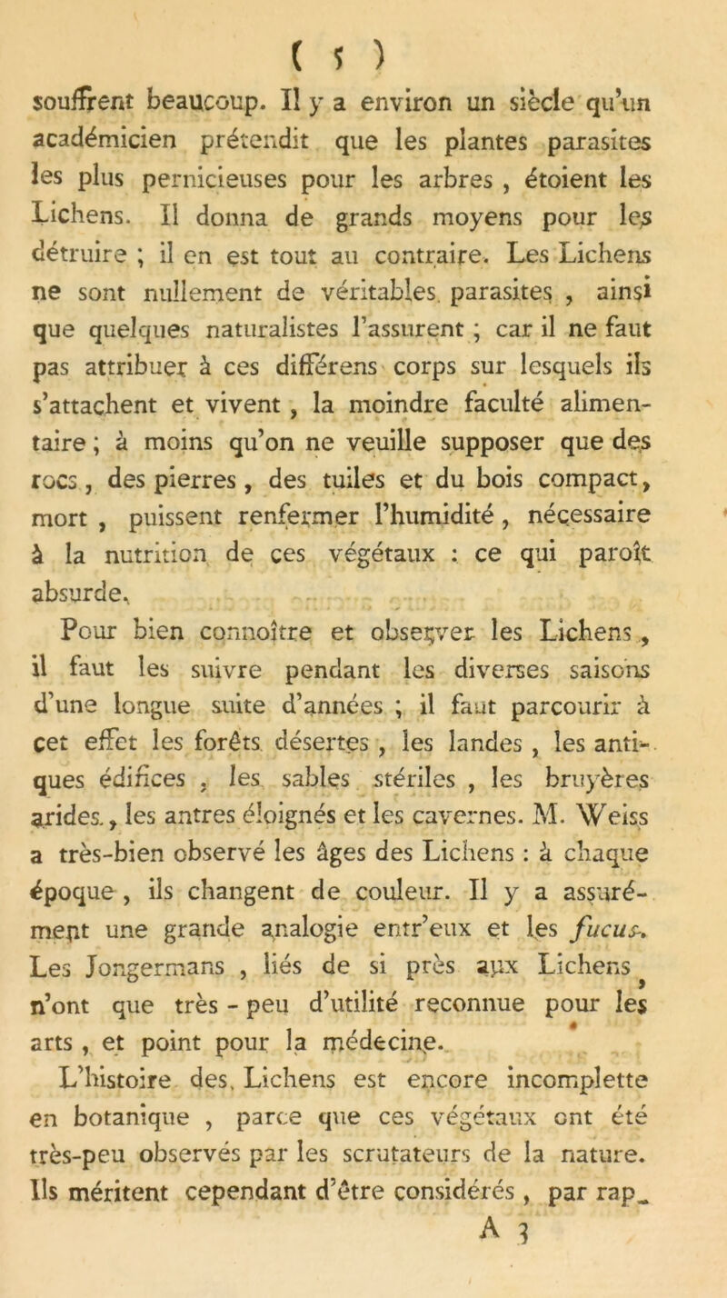 souffrent beaucoup. Il y a environ un siècle qu’un académicien prétendit que les plantes parasites les plus pernicieuses pour les arbres , étoient les Lichens. Il donna de grands moyens pour le,s détruire ; il en est tout au contraire. Les Lichens ne sont nullement de véritables parasites , ainsi que quelques naturalistes l’assurent ; car il ne faut pas attribuer à ces différons corps sur lesquels ils s’attachent et vivent , la moindre faculté alimen- taire ; à moins qu’on ne veuille supposer que de,s rocs, des pierres, des tuiles et du bois compact, mort , puissent renfermer l’humidité, nécessaire à la nutrition de ces végétaux : ce qui paroît absurde^ Pour bien connoîtte et observer les Lichens , il faut les suivre pendant les diverses saisons d’une longue suite d’années ; il faut parcourir à cet effet les forêts désertes , les landes , les anti- ques édifices , les sables stériles , les bruyères arides., les antres éloignés et les cavernes. M. Weiss a très-bien observé les âges des Lichens : à chaque époque , ils changent de couleur. Il y a assuré- ment une grande analogie entr’eux et les fucus-. Les Jongermans , liés de si près apx Lichens n’ont que très - peu d’utilité reconnue pour les arts , et point pour la médecine. L’histoire des. Lichens est encore incomplette en botanique , parce que ces végétaux ont été très-peu observés par les scrutateurs de la nature. Us méritent cependant d’être considérés, par rap_ A 3