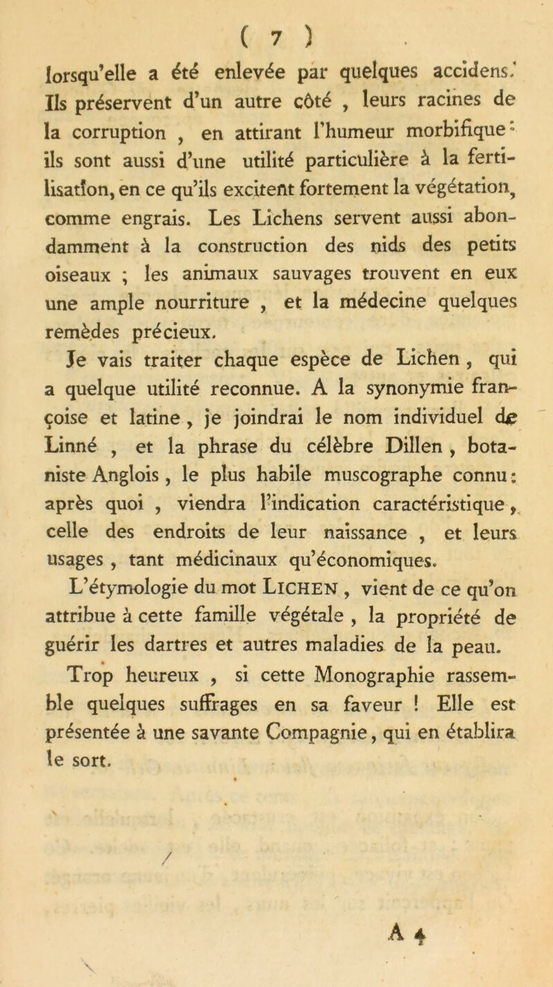 lorsqu’elle a été enlevée par quelques accidens.* Ils préservent d’un autre côté , leurs racines de la corruption , en attirant l’humeur morbifique: ils sont aussi d’une utilité particulière à la ferti- lisation, en ce qu’ils excitent fortement la végétation, comme engrais. Les Lichens servent aussi abon- damment à la construction des nids des petits oiseaux ; les animaux sauvages trouvent en eux une ample nourriture , et la médecine quelques remèdes précieux. Je vais traiter chaque espèce de Lichen , qui a quelque utilité reconnue. A la synonymie fran- çoise et latine , je joindrai le nom individuel dje Linné , et la phrase du célèbre Dillen , bota- niste Anglois, le plus habile muscographe connu : après quoi , viendra l’indication caractéristique, celle des endroits de leur naissance , et leurs usages , tant médicinaux qu’économiques. L’étymologie du mot LlCHEN , vient de ce qu’on attribue à cette famille végétale , la propriété de guérir les dartres et autres maladies de la peau. Trop heureux , si cette Monographie rassem- ble quelques suffrages en sa faveur ! Elle est présentée à une savante Compagnie, qui en établira le sort. /