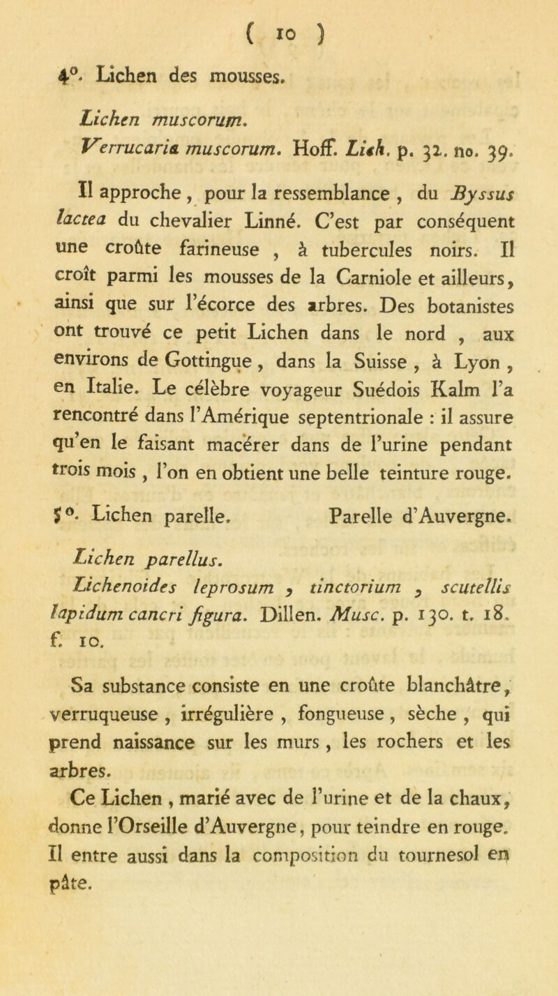 4°* Lichen des mousses. Lichen muscorum. Verrue aria, muscorum. HofF. Lieh. p. 31. no. 39. Il approche , pour la ressemblance , du Byssus lactea du chevalier Linné. C’est par conséquent une croûte farineuse , à tubercules noirs. Il croît parmi les mousses de la Carniole et ailleurs, ainsi que sur l’écorce des arbres. Des botanistes ont trouvé ce petit Lichen dans le nord , aux environs de Gottingue , dans la Suisse , à Lyon , en Italie. Le célèbre voyageur Suédois Kalm l’a rencontré dans l’Amérique septentrionale : il assure qu’en le faisant macérer dans de l’urine pendant trois mois , l’on en obtient une belle teinture rouge. Lichen parelle. Parelle d’Auvergne. Lichen parellus. Lichenoides leprosum , tinctorium , scutellis fapidum cancri figura. Dillen. Musc. p. 130. t. 18, f. 10. Sa substance consiste en une croûte blanchâtre, verruqueuse , irrégulière , fongueuse , sèche , qui prend naissance sur les murs , les rochers et les arbres. Ce Lichen , marié avec de l’urine et de la chaux, donne l’Orseille d’Auvergne, pour teindre en rouge. Il entre aussi dans la composition du tournesol en pâte.