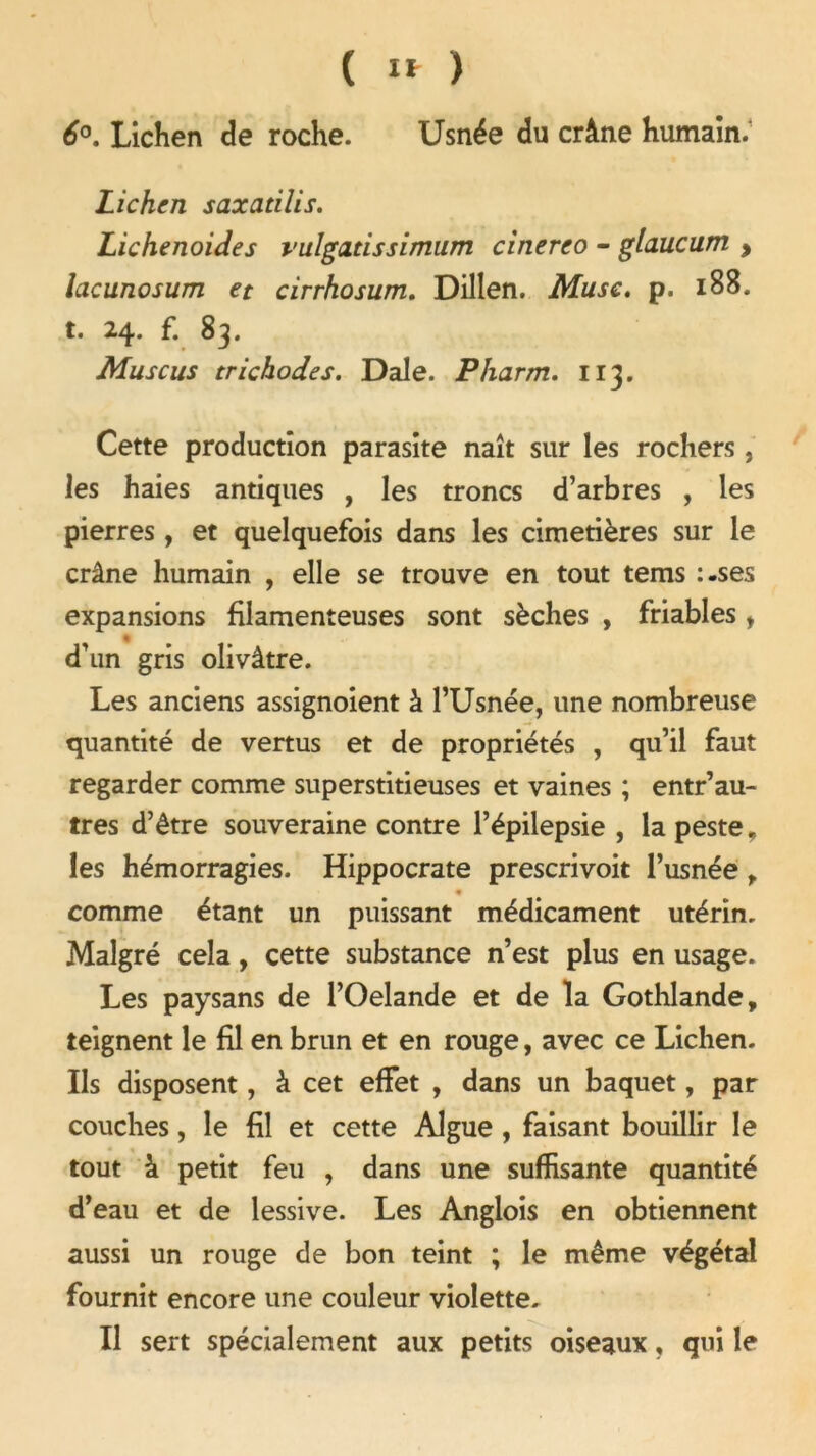 ( I*- ) 6°. Lichen de roche. Usnée du crâne humain. Lichen saxatilis. Lichenoides vulgatissimum cinereo - glaucum , lacunosum et cirrhosum. Dillen. Musc. p. 188. t. 24. f. 83. Muscus trichodes. Dale. Pharm. 113. Cette production parasite naît sur les rochers, les haies antiques , les troncs d’arbres , les pierres, et quelquefois dans les cimetières sur le crâne humain , elle se trouve en tout tems :.ses expansions filamenteuses sont sèches , friables y d’un gris olivâtre. Les anciens assignoient à l’Usnée, une nombreuse quantité de vertus et de propriétés , qu’il faut regarder comme superstitieuses et vaines ; entr’au- tres d’être souveraine contre l’épilepsie , la peste, les hémorragies. Hippocrate prescrivoit l’usnée r # comme étant un puissant médicament utérin. Malgré cela, cette substance n’est plus en usage. Les paysans de l’Oelande et de la Gothlande, teignent le fil en brun et en rouge, avec ce Lichen. Ils disposent, à cet effet , dans un baquet, par couches, le fil et cette Algue , faisant bouillir le tout à petit feu , dans une suffisante quantité d’eau et de lessive. Les Anglois en obtiennent aussi un rouge de bon teint ; le même végétal fournit encore une couleur violette. Il sert spécialement aux petits oiseaux, qui le