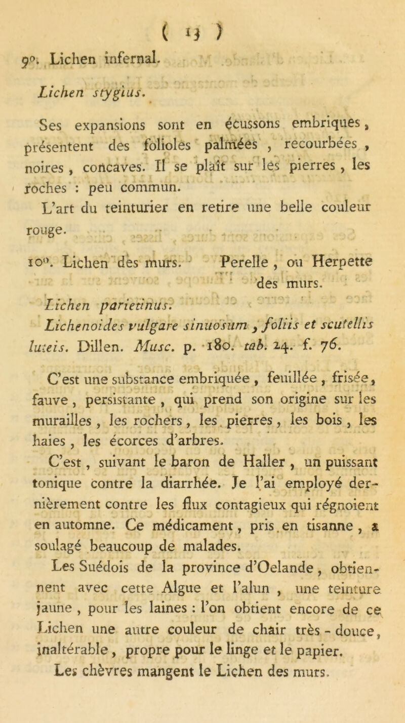 9<-\ Lichen infernal. Lichen stygius. Ses expansions sont en écussons embriques, présentent des folioles palmées , recourbées , noires , concaves. Il se plaît sur les pierres , les roches : peu commun. L’art du teinturier en retire une belle couleur rouge. io°. Lichen dès murs. Perelle , ou Herpette r des murs. Lichen parietinus. Lichenoides bulgare sinuosum y foliis et scutelhs luteis. Dillen. Musc. p. *180. tab. 24. f. 76. C’est une substance embriquée , feuillée , frisée, fauve , persistante , qui prend son origine sur les murailles , les rochers , les. pierres , les bois, les haies , les écorces d’arbres. C’est, suivant le baron de Haller , un puissant tonique contre la diarrhée. Je l’ai employé der- nièrement contre les flux contagieux qui régnoient en automne. Ce médicament, pris. en tisanne , a soulagé beaucoup de malades. Les Suédois de la province d’Oelande , obtien- nent avec cette Algue et l’alun , une teinture jaune , pour les laines : l’on obtient encore de ce Lichen une autre couleur de chair très - douce t inaltérable, propre pour le linge et le papier. Les chèvres mangent le Lichen des murs.