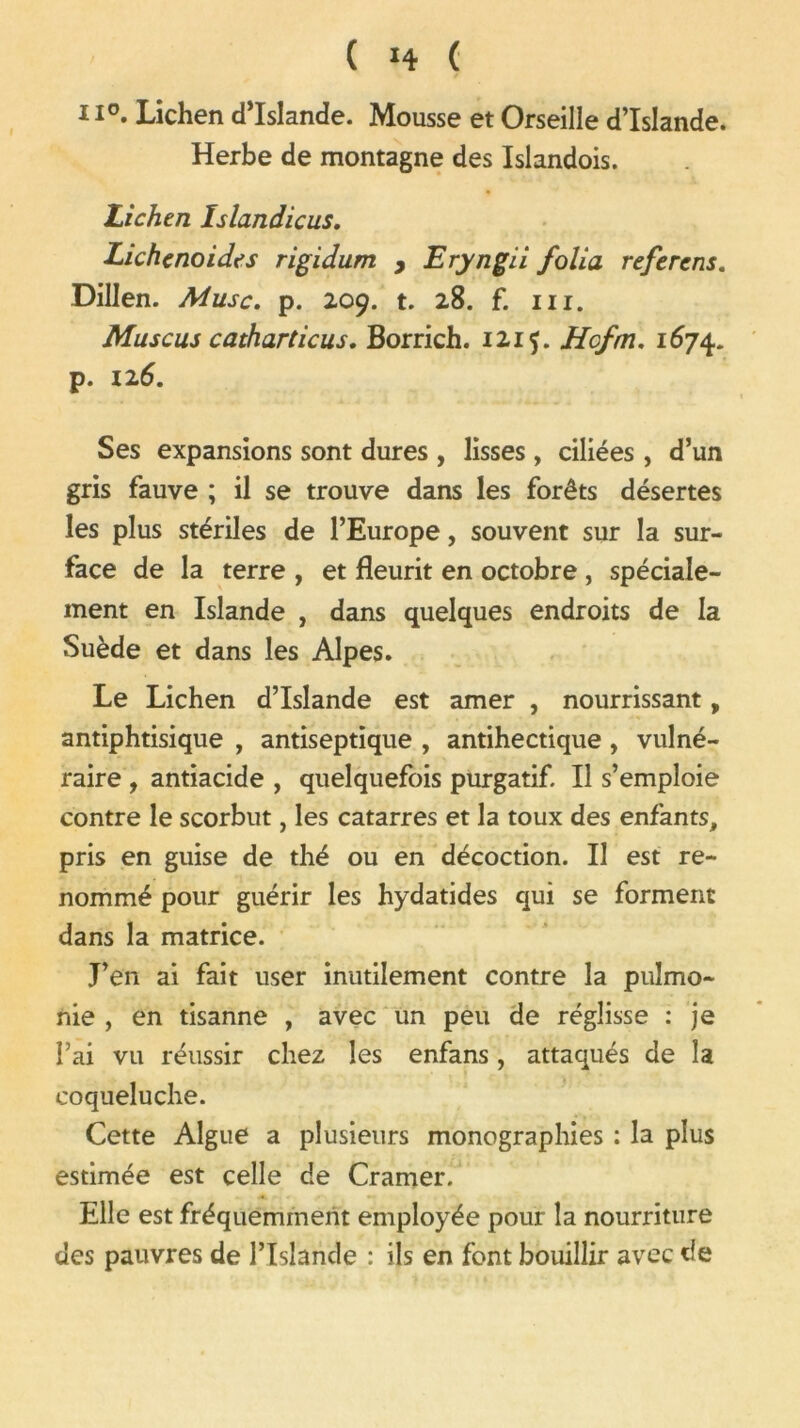 il0. Lichen d’Islande. Mousse et Orseille d’Islande. Herbe de montagne des Islandois. Lichen Islandicus. Lichenoides rigidum , Eryngii folia referens. Dillen. Musc. p. 209. t. 28. f. ni. Muscus catharticus. Borrich. 1215. Hcfm. 1674. p. 126. Ses expansions sont dures , lisses , ciliées , d’un gris fauve ; il se trouve dans les forêts désertes les plus stériles de l’Europe, souvent sur la sur- face de la terre , et fleurit en octobre , spéciale- ment en Islande , dans quelques endroits de la Suède et dans les Alpes. Le Lichen d’Islande est amer , nourrissant, antiphtisique , antiseptique , antihectique, vulné- raire , antiacide , quelquefois purgatif II s’emploie contre le scorbut, les catarres et la toux des enfants, pris en guise de thé ou en décoction. Il est re- nommé pour guérir les hydatides qui se forment dans la matrice. J’en ai fait user inutilement contre la pulmo- nie , en tisanne , avec un peu de réglisse : je l’ai vu réussir chez les enfans, attaqués de la coqueluche. Cette Algue a plusieurs monographies : la plus estimée est celle de Cramer. Elle est fréquemment employée pour la nourriture des pauvres de l’Islande : ils en font bouillir avec de