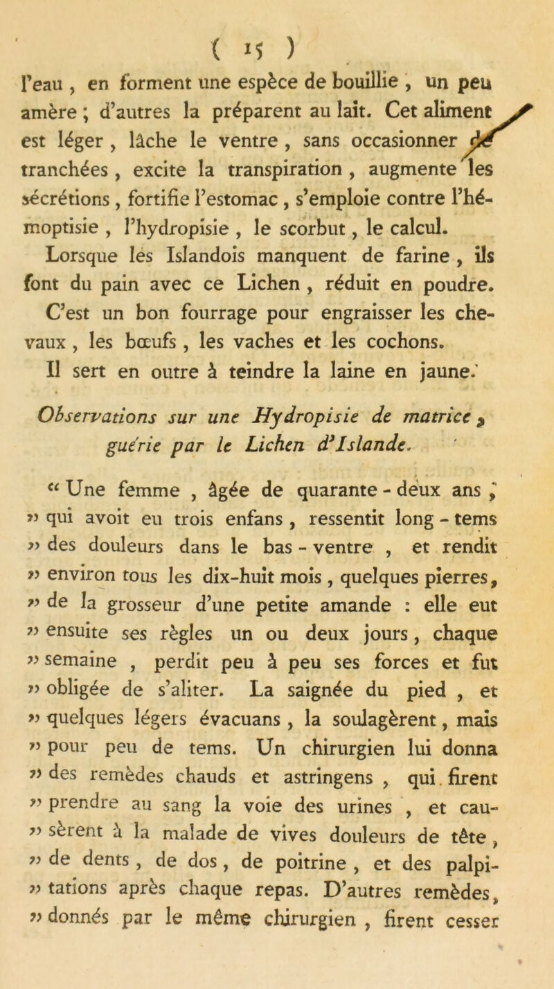 l’eau , en forment une espèce de bouillie , un peu amère ; d’autres la préparent au lait. Cet aliment est léger , lâche le ventre , sans occasionner pë tranchées, excite la transpiration , augmente les sécrétions, fortifie l’estomac , s’emploie contre l’hé- moptisie , l’hydropisie , le scorbut, le calcul. Lorsque les Islandois manquent de farine , ils font du pain avec ce Lichen , réduit en poudre. C’est un bon fourrage pour engraisser les che- vaux , les bœufs, les vaches et les cochons. Il sert en outre à teindre la laine en jaune. Observations sur une Hydropisie de matrice 9 guérie par le Lichen d’Islande. » •> “ Une femme , âgée de quarante - deux ans ” qui avoit eu trois enfans , ressentit long - tems » des douleurs dans le bas - ventre , et rendit w environ tous les dix-huit mois , quelques pierres, ” de la grosseur d’une petite amande : elle eut ensuite ses règles un ou deux jours, chaque ” semaine , perdit peu à peu ses forces et fut » obligée de s’aliter. La saignée du pied , et ” quelques légers évacuans , la soulagèrent, mais ” pour peu de tems. Un chirurgien lui donna des remèdes chauds et astringens , qui firent ” prendre au sang la voie des urines , et cau- 75 soient a la malade de vives douleurs de tête } ” de dents j de dos , de poitrine , et des palpi- tations après chaque repas. D’autres remèdes, » donnés par le même chirurgien , firent cesser