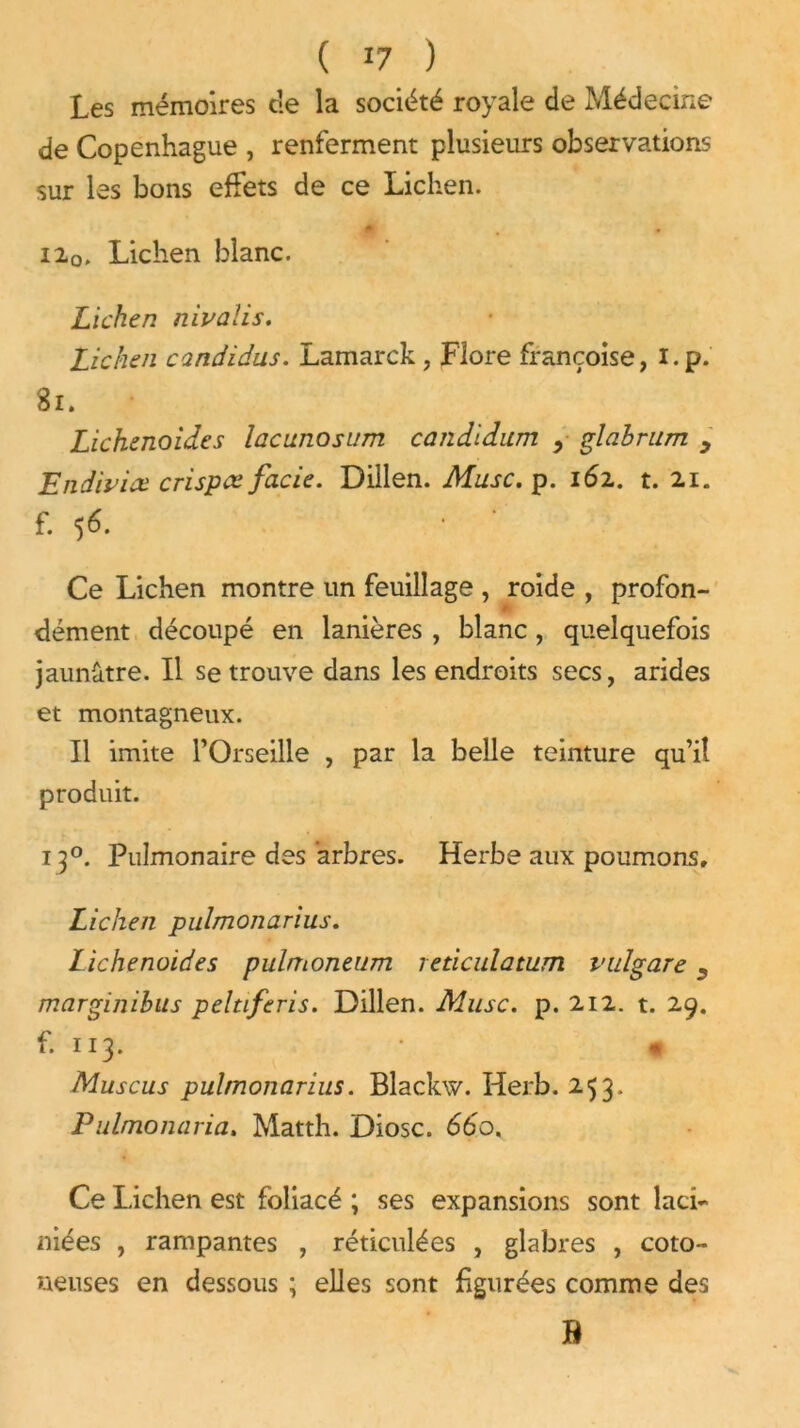 Les mémoires c!e la société royale de Médecine de Copenhague , renferment plusieurs observations sur les bons effets de ce Lichen. Hq. Lichen blanc. Lichen nivalis. Lichen candidus. Lamarck , Flore françoise, i.p. 81. Lichenoides lacunosum candidum , glabrum y Endiviee crispa fade. Dillen. Musc. p. 162. t. 21. f. 56. • * Ce Lichen montre un feuillage , roide , profon- dément découpé en lanières , blanc, quelquefois jaunâtre. Il se trouve dans les endroits secs, arides et montagneux. Il imite l’Orseille , par la belle teinture qu’il produit. 130. Pulmonaire des arbres. Herbe aux poumons. Lichen pulmonarius. Lichenoides pulmoneum reticidamm vulgare y marginibus peltiferis. Dillen. Musc. p. 212. t. 29. f. 113. « Muscus pulmonarius. Blackw. Herb. 253. Pulmoiuiria. Matth. Diosc. 660, Ce Lichen est foliacé ; ses expansions sont laci- niées , rampantes , réticulées , glabres , coto~ ueuses en dessous ; elles sont figurées comme des B