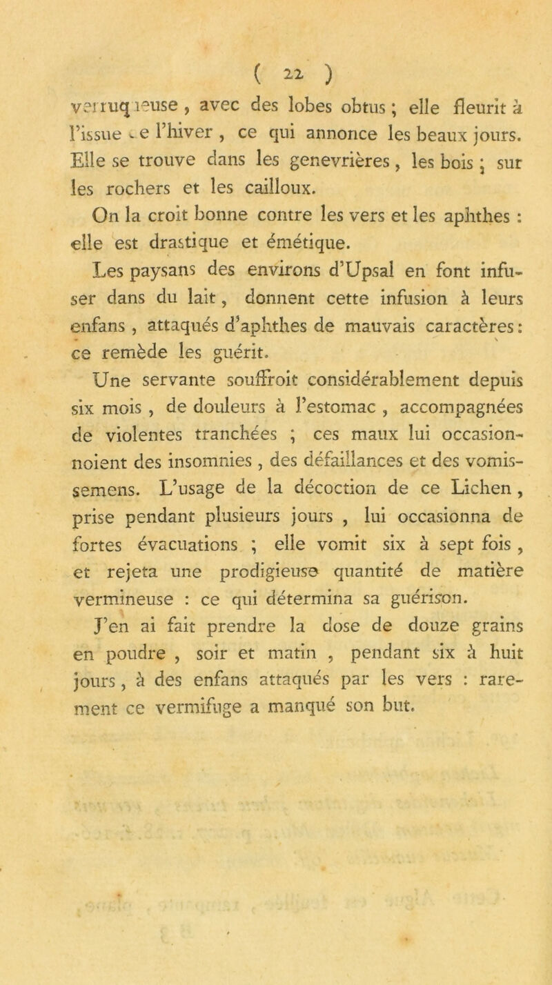 ( 11 ) ver riKj îeuse , avec des lobes obtus ; elle fleurit a l’issue v e l’hiver , ce qui annonce les beaux jours. Elle se trouve dans les genevrières, les bois ; sur les rochers et les cailloux. On la croit bonne contre les vers et les aphthes : elle est drastique et émétique. Les paysans des environs d’Upsal en font infu- ser dans du lait, donnent cette infusion à leurs enfans, attaqués d’aphthes de mauvais caractères : ce remède les guérit. Une servante soufFroit considérablement depuis six mois , de douleurs à l’estomac , accompagnées de violentes tranchées ; ces maux lui occasion- noient des insomnies, des défaillances et des vomis- semens. L’usage de la décoction de ce Lichen , prise pendant plusieurs jours , lui occasionna de fortes évacuations ; elle vomit six à sept fois , et rejeta une prodigieuse quantité de matière vermineuse : ce qui détermina sa guérison. J’en ai fait prendre la dose de douze grains en poudre , soir et matin , pendant six h huit jours, à des enfans attaqués par les vers : rare- ment ce vermifuge a manqué son but.