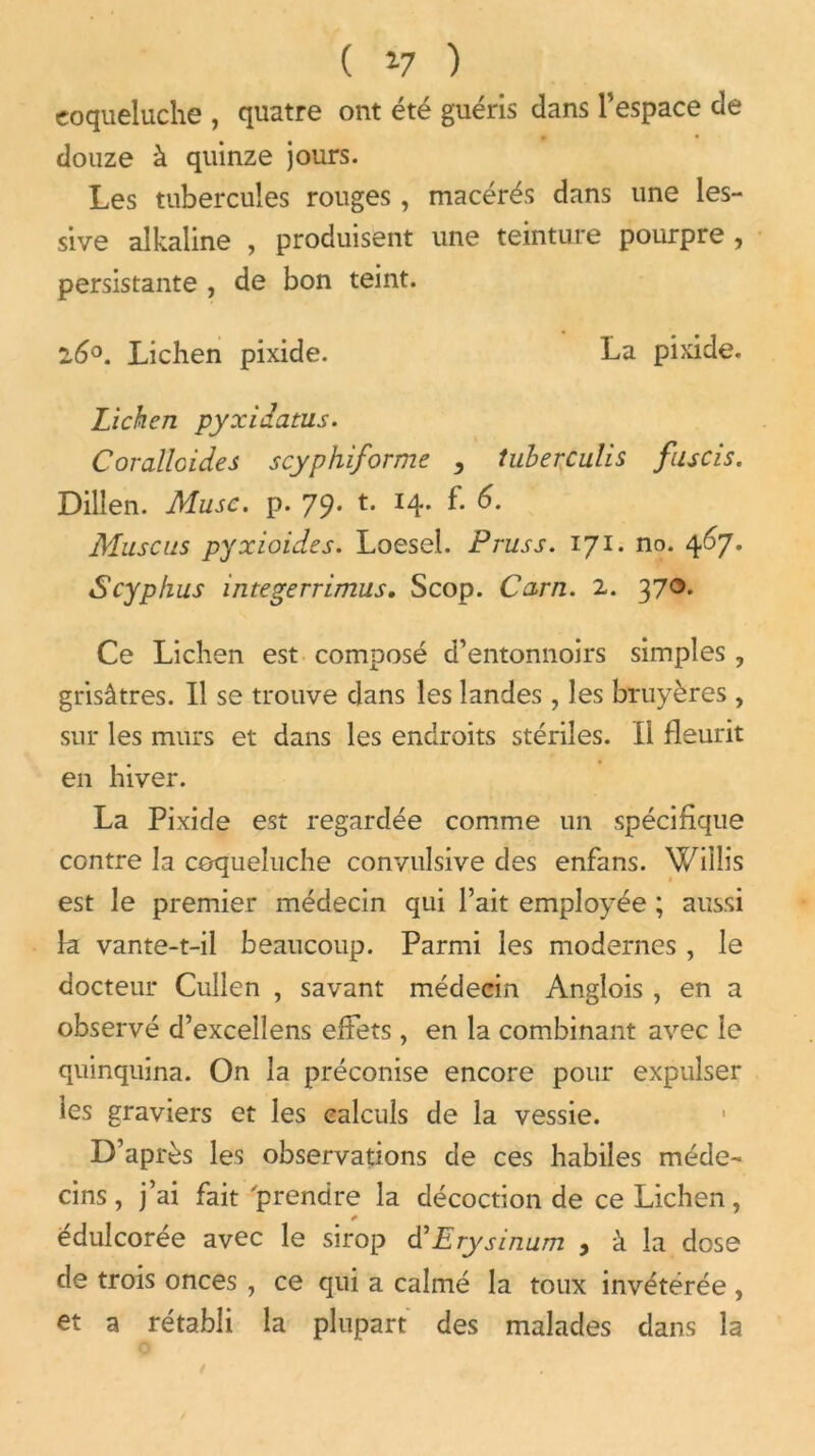 ( *7 ) coqueluche , quatre ont été guéris dans l’espace de » • douze à quinze jours. Les tubercules rouges, macérés dans une les- sive alkaline , produisent une teinture pourpre , persistante , de bon teint. l6°. Lichen pixide. La pixide. Lichen pyxidatus. Corallcides scyphiforme , tuberculis fuscis. Dillen. Musc. p. 79. t. 14. f. 6. Muscus pyxioides. Loesel. Pruss. 171. no. 407. Scyp/ius integerrimus. Scop. Carn. 2. 37®* Ce Lichen est composé d’entonnoirs simples , grisâtres. Il se trouve dans les landes , les bruyères , sur les murs et dans les endroits stériles. Il fleurit en hiver. La Pixide est regardée comme un spécifique contre la coqueluche convulsive des enfans. Wiiîis est le premier médecin qui l’ait employée ; aussi k vante-t-il beaucoup. Parmi les modernes , le docteur Cullen , savant médecin Anglois , en a observé d’excelîens effets, en la combinant avec le quinquina. On la préconise encore pour expulser les graviers et les calculs de la vessie. D’après les observations de ces habiles méde- cins, j’ai fait 'prendre la décoction de ce Lichen, * édulcorée avec le sirop d’Erysinum , à la dose de trois onces , ce qui a calmé la toux invétérée , et a rétabli la plupart des malades dans la