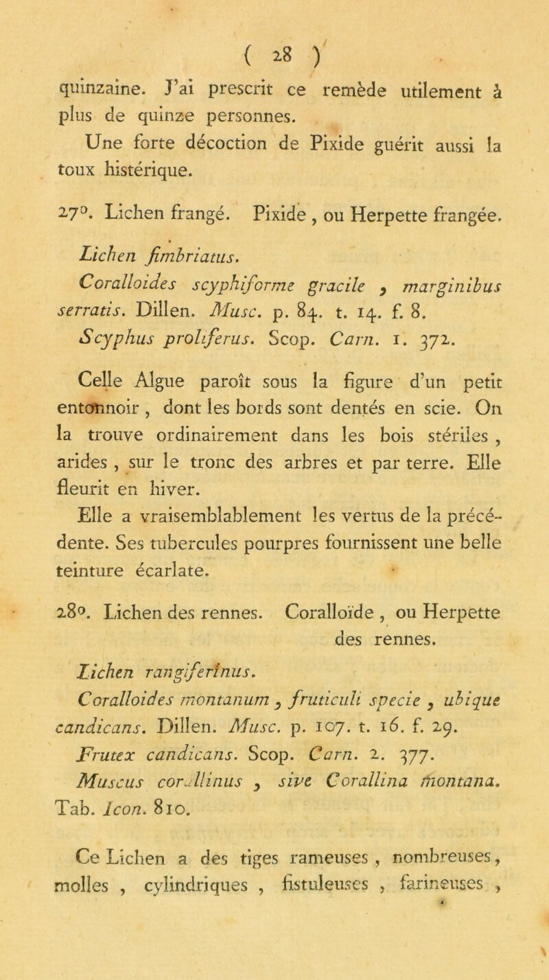 quinzaine. J’ai prescrit ce remède utilement à plus de quinze personnes. Une forte décoction de Pixide guérit aussi la toux histérique. 270. Lichen frangé. Pixide , ou Herpette frangée. Lichen fimbriatus. Coralloides scyphifcrme gracile , marginibus serratis. Dillen. Musc. p. 84. t. 14. f. 8. Scyphus prohferus. Scop. Cam. 1. 372. Celle Algue paroît sous la figure d’un petit entonnoir , dont les bords sont dentés en scie. On la trouve ordinairement dans les bois stériles , arides , sur le tronc des arbres et par terre. Elle fleurit en hiver. Elle a vraisemblablement les vertus de la précé- dente. Ses tubercules pourpres fournissent une belle teinture écarlate. 28°. Lichen des rennes. Coralloïde , ou Herpette des rennes. Lichen rangiferînus. Coralloides montanum fruticuli specie , ubiqut candicans. Dillen. Musc. p. 107. t. 16. f. 29. Frutex candicans. Scop. Carn. 2. 377. Muscus corail inus , sive, Corallina fnontana. Tab. Icon. 810. Ce Lichen a des tiges rameuses , nombreuses, molles , cylindriques , Astuleuses , farineuses >