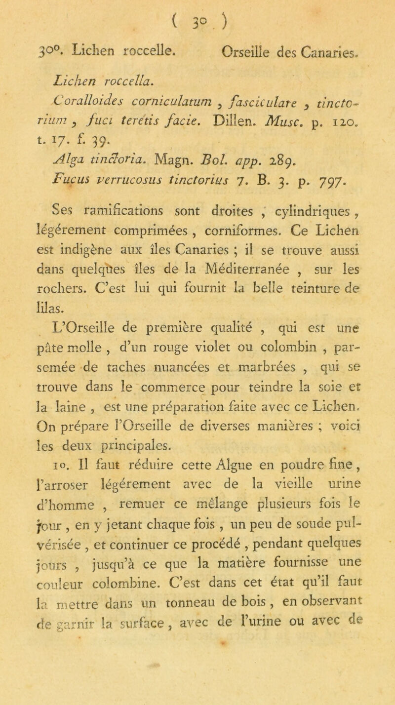 ( 3° ) 30°. Lichen roccelle. Orseilîe des Canaries. Lichen roccella. Coralloides corniculatum 5 fasckulare tinctc- rium y fuci teretis facie. Dillen. Musc. p. 120. t. 17. f. 39. Aigu tincloria. Magn. Bol. cpp. 289. Fucus verrucosus tinctorius 7. B. 3. p. 797. Ses ramifications sont droites , cylindriques , légèrement comprimées , corniformes. Ce Lichen est indigène aux îles Canaries ; il se trouve aussi dans quelques îles de la Méditerranée , sur les rochers. C’est lui qui fournit la belle teinture de lilas. L’Orseille de première qualité , qui est une pûte molle , d’un rouge violet ou colombin , par- semée de taches nuancées et marbrées , qui se trouve dans le commerce pour teindre la soie et la laine , est une préparation faite avec ce Lichen. On prépare l’Orseiîle de diverses manières ; voici les deux principales. 10. Il faut réduire cette Algue en poudre fine, l’arroser légèrement avec de la vieille urine d’homme , remuer ce mélange plusieurs fois le jour , en y jetant chaque fois , un peu de soude pul- vérisée , et continuer ce procédé , pendant quelques jours , jusqu’à ce que la matière fournisse une couleur colombine. C’est dans cet état qu’il faut la mettre dans un tonneau de bois, en observant de garnir 1a. surface, avec de l’urine ou avec de