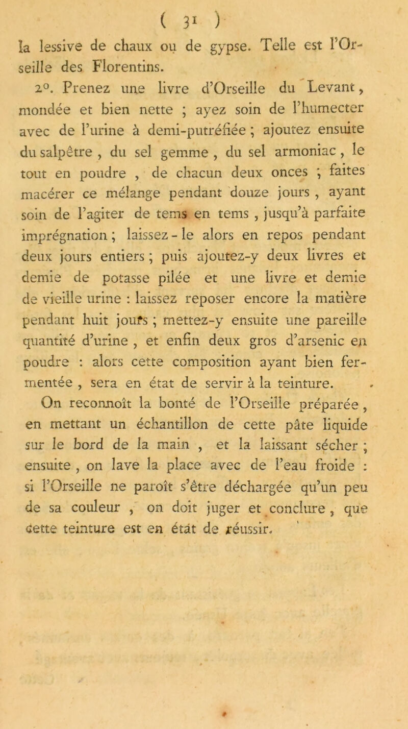 la lessive de chaux ou de gypse. Telle est 1 Or- seille des Florentins. 2°. Prenez une livre d’Orseille du Levant, mondée et bien nette ; ayez soin de l’humecter avec de l’urine à demi-putréfiée ; ajoutez ensuite du salpêtre , du sel gemme , du sel armoniac , le tout en poudre , de chacun deux onces faites macérer ce mélange pendant douze jours , ayant soin de l’agiter de tems en tems , jusqu’à parfaite imprégnation ; laissez - le alors en repos pendant deux jours entiers ; puis ajoutez-y deux livres et demie de potasse pilée et une livre et demie de vieille urine : laissez reposer encore la matière pendant huit joufs ; mettez-y ensuite une pareille quantité d’urine , et enfin deux gros d’arsenic en poudre : alors cette composition ayant bien fer- mentée , sera en état de servir à la teinture. On reconnoît la bonté de l’Orseiîle préparée , en mettant un échantillon de cette pâte liquide sur le bord de la main , et la laissant sécher ; ensuite , on lave la place avec de l’eau froide : si l’Orseille ne paroît s’être déchargée qu’un peu de sa couleur , on doit juger et conclure , que «Jette teinture est en état de réussir.