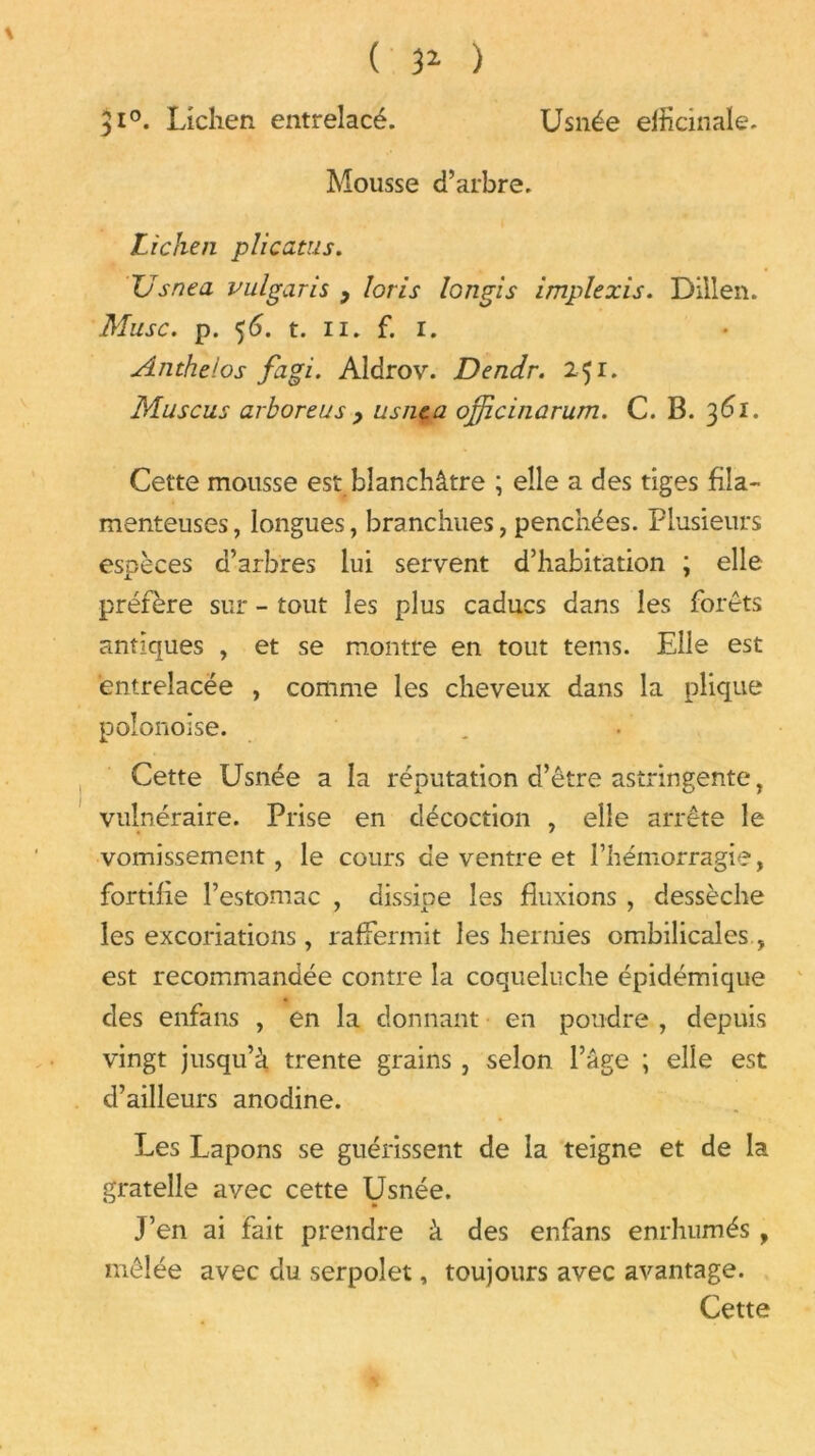 Usnée efficinale. ( 3* ) 310. Lichen entrelacé. Mousse d’arbre. Lichen plicatus. TJsnea vulgaris > loris longis implexis. Dillen. Musc. p. 56. t. 11. f. 1. Anthelos fagi. Aldrov. Dendr. 251. Muscus arboreus , usnca ojjicinarum. C. B. 361. Cette mousse est blanchâtre ; elle a des tiges fila- menteuses, longues, branchues, penchées. Plusieurs espèces d’arbres lui servent d’habitation ; elle préfère sur - tout les plus caducs dans les forêts antiques , et se montre en tout tems. Elle est entrelacée , comme les cheveux dans la plique polonoise. Cette Usnée a la réputation d’être astringente, vulnéraire. Prise en décoction , elle arrête le vomissement, le cours de ventre et l’hémorragie, fortifie l’estomac , dissipe les fluxions , dessèche les excoriations, raffermit les hernies ombilicales , est recommandée contre la coqueluche épidémique des enfans , en la donnant en poudre , depuis vingt jusqu’à trente grains , selon l’âge ; elle est d’ailleurs anodine. Les Lapons se guérissent de la teigne et de la gratelle avec cette Usnée. J’en ai fait prendre à des enfans enrhumés y mêlée avec du serpolet, toujours avec avantage. Cette