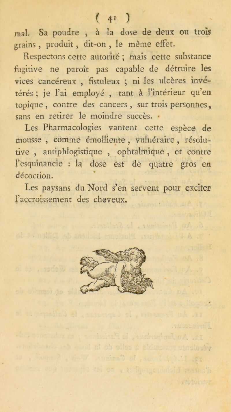 ( ) mal. Sa poudre , à la dose de deux ou trois grains , produit, dit-on , le meme effet. Respectons cette autorité ; mais cette substance fugitive ne paroît pas capable de détruire les vices cancéreux , fistuleux ; ni les ulcères invé- térés ; je l’ai employé , tant à l’intérieur qu’en topique , contre des cancers , sur trois personnes, sans en retirer le moindre succès. • Les Pharmacologies vantent cette espèce de mousse , comme émolliente , vulnéraire , résolu- tive , antiphlogistique , ophtalmique , et contre l’esquinancie : la dose est de quatre gros en décoction. Les paysans du Nord s’en servent pour exciter l’accroissement des cheveux.