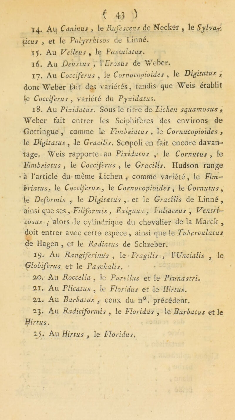 14. Au Caninus , le Rufescens de Necker , le SylvaJ. ticus , et le Polyrrhisos de Linné. 15. Au Veileus , le Pustulatus. 16. Au Deustus , YErosus de Weber. 17. Au Cocciferus , le Cornucopioid.es , le Digitatus s dont Weber fait des variétés, tandis que Weis établit le Cocciferus , variété du Pyxidatus. 18. A11 Pixidatus. Sous le titre de Lichen squamosus , Weber fait entrer les Sciphifères des environs de Gottingue , comme le Fimbriatus , le Cornucopioides , le Digitatus, le Gracilis. Scopoli en fait encore davan- tage. Weis rapporte au Pixidatus , le Cornutus , le Fimbriatus , le Cocciferus , le Gracilis. Hudson range •à l’article du meme Lichen, comme variété, le Fim- hriatus, le Cocciferus , le Cornucopioides , le Cornutus, le Deformis , le Digitatus et le Gracilis de Linné, ainsi que ses , Filiformis , Exiguus , I olïaceus , Ventri— cosus y alors le cylindrique du chevalier de la Marck , doit entrer avec cette espèce, ainsi que le Tuberculatus de Hagen , et le Radiatus de Schreber. 19* Au Rangiferinus , le Fragilis , YUncialis , le Globiferus et le Pasthalis. 2.0. Au Roccelia , le Partllus et le Prunastri. 2.1. Au Plicatus , le Floridus et le Hirtus. 2.2.. Au Barbatus , ceux du n°. précédent. 23. Au Radiciformis , le Floridus , le Barbatus et le Hirtus. 2.5. Au Hirtus y le Floridus.